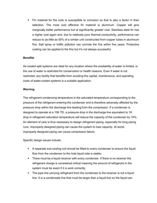 Fin material for the coils is susceptible to corrosion so that is also a factor in their
       selection. The most cost effective fin material is aluminum. Copper will give
       marginally better performance but at significantly greater cost. Stainless steel fin has
       a higher cost again and, due to relatively poor thermal conductivity, performance can
       reduce to as little as 50% of a similar unit constructed from copper tubes in aluminum
       fins. Salt spray or traffic pollution can corrode the fins within five years. Protective
       coating can be applied to the fins but it’s not always successful.


Benefits

Air-cooled split systems are ideal for any location where the availability of water is limited, or
the use of water is restricted for conservation or health reasons. Even if water is not
restricted, any facility that benefits from avoiding the capital, maintenance, and operating
costs of water-cooled systems is a suitable application.


Warning

The refrigerant condensing temperature is the saturated temperature corresponding to the
pressure of the refrigerant entering the condenser and is therefore adversely affected by the
pressure drop within the discharge line leading from the compressor. If a condenser is
designed to operate at a 10K TD, a pressure drop in the discharge line equivalent to 1K
drop in refrigerant saturation temperature will reduce the capacity of the condenser by 10%.
An element of care is thus necessary to design refrigerant piping, especially for long piping
runs. Improperly designed piping can cause the system to lose capacity. At worst,
improperly designed piping can cause compressor failure.

Specific design issues include:


       A separate sub-cooling coil should be fitted to every condenser to ensure the liquid
       flow from the condenser to the hots liquid side is stable;
       There must be a liquid receiver with every condenser. If there is no receiver the
       refrigerant charge is considered critical meaning the amount of refrigerant in the
       system must be exact if it is work correctly;
       The pipe line carrying refrigerant from the condenser to the receiver is not a liquid
       line. It is a condensate line that must be larger than a liquid line so the liquid can
 
