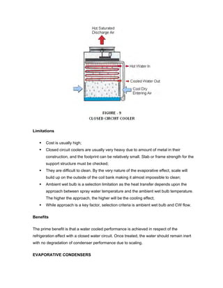 Limitations

       Cost is usually high;
       Closed circuit coolers are usually very heavy due to amount of metal in their
       construction, and the footprint can be relatively small. Slab or frame strength for the
       support structure must be checked;
       They are difficult to clean. By the very nature of the evaporative effect, scale will
       build up on the outside of the coil bank making it almost impossible to clean;
       Ambient wet bulb is a selection limitation as the heat transfer depends upon the
       approach between spray water temperature and the ambient wet bulb temperature.
       The higher the approach, the higher will be the cooling effect;
       While approach is a key factor, selection criteria is ambient wet bulb and CW flow.


Benefits

The prime benefit is that a water cooled performance is achieved in respect of the
refrigeration effect with a closed water circuit. Once treated, the water should remain inert
with no degradation of condenser performance due to scaling.


EVAPORATIVE CONDENSERS
 
