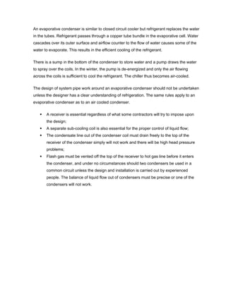 An evaporative condenser is similar to closed circuit cooler but refrigerant replaces the water
in the tubes. Refrigerant passes through a copper tube bundle in the evaporative cell. Water
cascades over its outer surface and airflow counter to the flow of water causes some of the
water to evaporate. This results in the efficient cooling of the refrigerant.


There is a sump in the bottom of the condenser to store water and a pump draws the water
to spray over the coils. In the winter, the pump is de-energized and only the air flowing
across the coils is sufficient to cool the refrigerant. The chiller thus becomes air-cooled.

The design of system pipe work around an evaporative condenser should not be undertaken
unless the designer has a clear understanding of refrigeration. The same rules apply to an
evaporative condenser as to an air cooled condenser.

       A receiver is essential regardless of what some contractors will try to impose upon
       the design;
       A separate sub-cooling coil is also essential for the proper control of liquid flow;
       The condensate line out of the condenser coil must drain freely to the top of the
       receiver of the condenser simply will not work and there will be high head pressure
       problems;
       Flash gas must be vented off the top of the receiver to hot gas line before it enters
       the condenser, and under no circumstances should two condensers be used in a
       common circuit unless the design and installation is carried out by experienced
       people. The balance of liquid flow out of condensers must be precise or one of the
       condensers will not work.
 