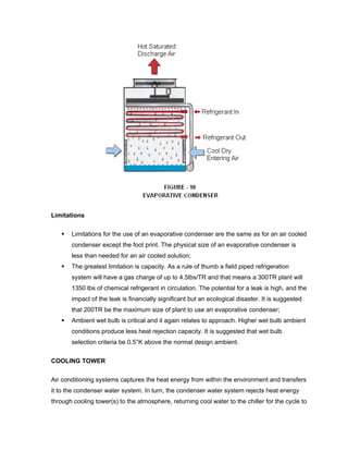 Limitations

       Limitations for the use of an evaporative condenser are the same as for an air cooled
       condenser except the foot print. The physical size of an evaporative condenser is
       less than needed for an air cooled solution;
       The greatest limitation is capacity. As a rule of thumb a field piped refrigeration
       system will have a gas charge of up to 4.5lbs/TR and that means a 300TR plant will
       1350 lbs of chemical refrigerant in circulation. The potential for a leak is high, and the
       impact of the leak is financially significant but an ecological disaster. It is suggested
       that 200TR be the maximum size of plant to use an evaporative condenser;
       Ambient wet bulb is critical and it again relates to approach. Higher wet bulb ambient
       conditions produce less heat rejection capacity. It is suggested that wet bulb
       selection criteria be 0.5°K above the normal design ambient.


COOLING TOWER

Air conditioning systems captures the heat energy from within the environment and transfers
it to the condenser water system. In turn, the condenser water system rejects heat energy
through cooling tower(s) to the atmosphere, returning cool water to the chiller for the cycle to
 