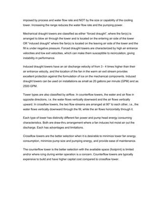 imposed by process and water flow rate and NOT by the size or capability of the cooling
tower. Increasing the range reduces the water flow rate and the pumping power.


Mechanical draught towers are classified as either “forced draught”, where the fan(s) is
arranged to blow air through the tower and is located on the entering air side of the tower
OR “induced draught” where the fan(s) is located on the leaving air side of the tower and the
fill is under negative pressure. Forced draught towers are characterized by high air entrance
velocities and low exit velocities, which can make them susceptible to recirculation, giving
instability in performance.

Induced draught towers have an air discharge velocity of from 3 - 4 times higher than their
air entrance velocity, and the location of the fan in the warm air exit stream provides
excellent protection against the formulation of ice on the mechanical components. Induced
draught towers can be used on installations as small as 20 gallons per minute (GPM) and as
2500 GPM.


Tower types are also classified by airflow. In counterflow towers, the water and air flow in
opposite directions, i.e. the water flows vertically downward and the air flows vertically
upward. In crossflow towers, the two flow streams are arranged at 90° to each other, i.e., the
water flows vertically downward through the fill, while the air flows horizontally through it.

Each type of tower has distinctly different fan power and pump head energy consuming
characteristics. Both are draw-thru arrangement where a fan induces hot moist air out the
discharge. Each has advantages and limitations.

Crossflow towers are the better selection when it is desirable to minimize tower fan energy
consumption, minimize pump size and pumping energy, and provide ease of maintenance.


The counterflow tower is the better selection with the available space (footprint) is limited
and/or where icing during winter operation is a concern. Counterflow towers are typically
expensive to build and have higher capital cost compared to crossflow tower.
 