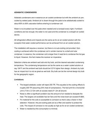 ADIABATIC CONDENSERS


Adiabatic condensers are in essence an air cooled condenser but with the ambient air pre-
cooled by wetted pads. Ambient air is drawn through the pads to be adiabatically cooled to
about 80% to 85% saturation before entering to condenser coil.


Water is re-circulated over the pads when needed and is dumped every night. If ambient
conditions are low enough, the water is not used and the condenser is a straight air cooled
device.


All refrigeration effects and impacts are the same as for an air cooled solution with the
exception that water cooled performance can be achieved from an air cooled solution.


The installation still requires a receiver, but there is no sub-cooling coil provided. Sub-
cooling is achieved within the condenser coil in similar manner to a shell and tube
condenser. In essence, the condenser coil is larger than it need be to condense the hot gas
to liquid. However, this fact makes the receiver an imperative.


Selection criteria are ambient wet bulb and dry bulb, and the desired saturated condensing
temperature. The condensing temperature can be the same as a water cooled solution at
say 104°F and the ambient wet bulb should be 0.5°K higher than design. Ambient dry bulb
has an impact but it is not as great as wet bulb. Dry bulb can be the normal design dry bulb
for the geographic region.


Limitations


          The largest adiabatic cooler will reject 250 TR. This equates to the cooling effects to
          roughly 200 TR (assuming 25% heat of compression). The foot print for a horizontal
          unit is 7.5m x 2.12m with an access need of 1.2m all around;
          Noise is often a significant problem due the amount of air needed to dissipate the
          heat. The largest unit available has ten fans and the noise level can exceed 81dBA;
          Fin material for the coils is susceptible to corrosion so that is also a factor in their
          selection. However, the pre-cooling pads act as a filter and washer to protect the
          coils. The impact of corrosion is not usually as high as for an air cooled condenser;
          Water is needed but the consumption is minimal;
 