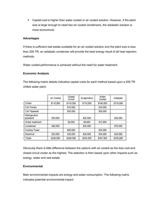 Capital cost is higher than water cooled or air cooled solution. However, if the plant
        size is large enough to need two air cooled condensers, the adiabatic solution is
        more economical.


Advantages


If there is sufficient real estate available for an air cooled solution and the plant size is less
than 200 TR, an adiabatic condenser will provide the best energy result of all heat rejection
methods.


Water cooled performance is achieved without the need for water treatment.


Economic Analysis

The following matrix details indicative capital costs for each method based upon a 200 TR
chilled water plant:




Obviously there is little difference between the options with air cooled as the less cost and
closed circuit cooler as the highest. The selection is then based upon other impacts such as
energy, water and real estate.


Environmental

Main environmental impacts are energy and water consumption. The following matrix
indicates potential environmental impact:
 