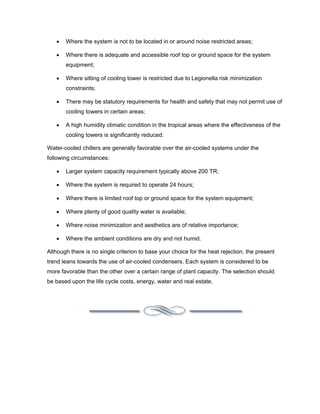 •   Where the system is not to be located in or around noise restricted areas;

   •   Where there is adequate and accessible roof top or ground space for the system
       equipment;

   •   Where sitting of cooling tower is restricted due to Legionella risk minimization
       constraints;

   •   There may be statutory requirements for health and safety that may not permit use of
       cooling towers in certain areas;

   •   A high humidity climatic condition in the tropical areas where the effectiveness of the
       cooling towers is significantly reduced.

Water-cooled chillers are generally favorable over the air-cooled systems under the
following circumstances:

   •   Larger system capacity requirement typically above 200 TR;

   •   Where the system is required to operate 24 hours;

   •   Where there is limited roof top or ground space for the system equipment;

   •   Where plenty of good quality water is available;

   •   Where noise minimization and aesthetics are of relative importance;

   •   Where the ambient conditions are dry and not humid.

Although there is no single criterion to base your choice for the heat rejection, the present
trend leans towards the use of air-cooled condensers. Each system is considered to be
more favorable than the other over a certain range of plant capacity. The selection should
be based upon the life cycle costs, energy, water and real estate.
 