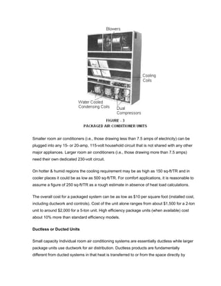Smaller room air conditioners (i.e., those drawing less than 7.5 amps of electricity) can be
plugged into any 15- or 20-amp, 115-volt household circuit that is not shared with any other
major appliances. Larger room air conditioners (i.e., those drawing more than 7.5 amps)
need their own dedicated 230-volt circuit.

On hotter & humid regions the cooling requirement may be as high as 150 sq-ft/TR and in
cooler places it could be as low as 500 sq-ft/TR. For comfort applications, it is reasonable to
assume a figure of 250 sq-ft/TR as a rough estimate in absence of heat load calculations.

The overall cost for a packaged system can be as low as $10 per square foot (installed cost,
including ductwork and controls). Cost of the unit alone ranges from about $1,500 for a 2-ton
unit to around $2,000 for a 5-ton unit. High efficiency package units (when available) cost
about 10% more than standard efficiency models.


Ductless or Ducted Units


Small capacity Individual room air conditioning systems are essentially ductless while larger
package units use ductwork for air distribution. Ductless products are fundamentally
different from ducted systems in that heat is transferred to or from the space directly by
 
