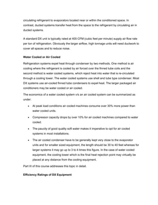 circulating refrigerant to evaporators located near or within the conditioned space. In
contrast, ducted systems transfer heat from the space to the refrigerant by circulating air in
ducted systems.


A standard DX unit is typically rated at 400 CFM (cubic feet per minute) supply air flow rate
per ton of refrigeration. Obviously the larger airflow, high tonnage units will need ductwork to
cover all spaces and to reduce noise.


Water Cooled or Air Cooled

Refrigeration systems expel heat through condenser by two methods. One method is air
cooling where the refrigerant is cooled by air forced over the finned tube coils and the
second method is water cooled systems, which reject heat into water that is re-circulated
through a cooling tower. The water cooled systems use shell and tube type condenser. Most
DX systems use air-cooled finned tube condensers to expel heat. The larger packaged air
conditioners may be water cooled or air cooled.

The economics of a water cooled system v/s an air cooled system can be summarized as
under:

    •    At peak load conditions air cooled machines consume over 30% more power than
         water cooled units.

    •    Compressor capacity drops by over 10% for air cooled machines compared to water
         cooled.

    •    The paucity of good quality soft water makes it imperative to opt for air cooled
         systems in most installations.

    •    The air cooled condenser have to be generally kept very close to the evaporator
         units and for smaller sized equipment, the length should be 30 to 40 feet whereas for
         larger systems it may go up to 3 to 4 times this figure. In the case of water cooled
         equipment, the cooling tower which is the final heat rejection point may virtually be
         placed at any distance from the cooling equipment.

Part III of this course addresses this topic in detail.


Efficiency Ratings of DX Equipment
 