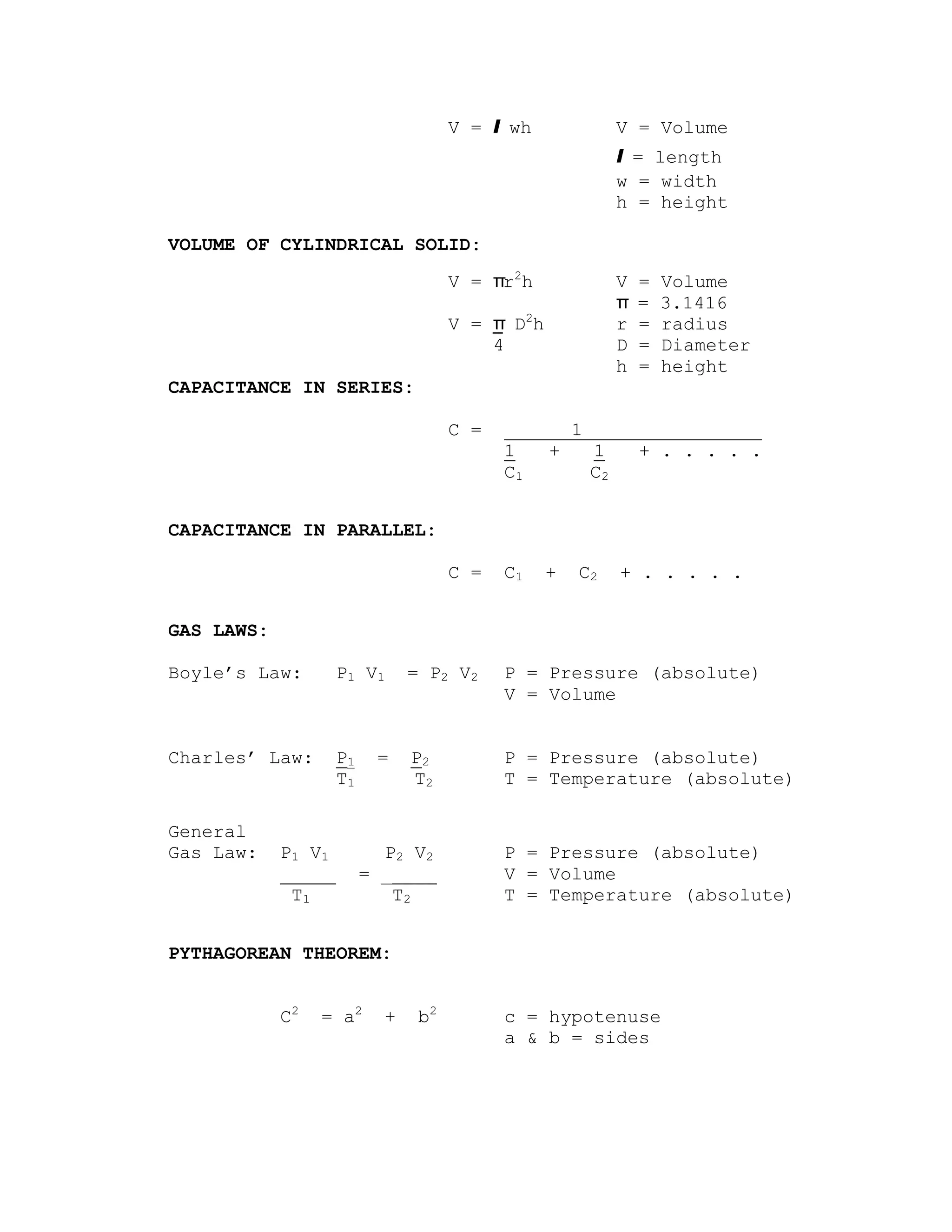 V = l wh             V = Volume
                                                           l = length
                                                           w = width
                                                           h = height

VOLUME OF CYLINDRICAL SOLID:
                                      V = πr2h             V   =   Volume
                                                           π   =   3.1416
                                      V = π D2h            r   =   radius
                                          4                D   =   Diameter
                                                           h   =   height
CAPACITANCE IN SERIES:

                                      C =   ______1________________
                                            1   +   1   + . . . . .
                                            C1      C2


CAPACITANCE IN PARALLEL:

                                      C =   C1    +   C2   + . . . . .


GAS LAWS:

Boyle’s Law:         P1 V 1     = P2 V 2    P = Pressure (absolute)
                                            V = Volume


Charles’ Law:        P1    =    P2          P = Pressure (absolute)
                     T1         T2          T = Temperature (absolute)

General
Gas Law:    P1 V 1          P2 V 2          P = Pressure (absolute)
            _____         = _____           V = Volume
             T1              T2             T = Temperature (absolute)


PYTHAGOREAN THEOREM:


            C2   = a2       +    b2         c = hypotenuse
                                            a & b = sides
 