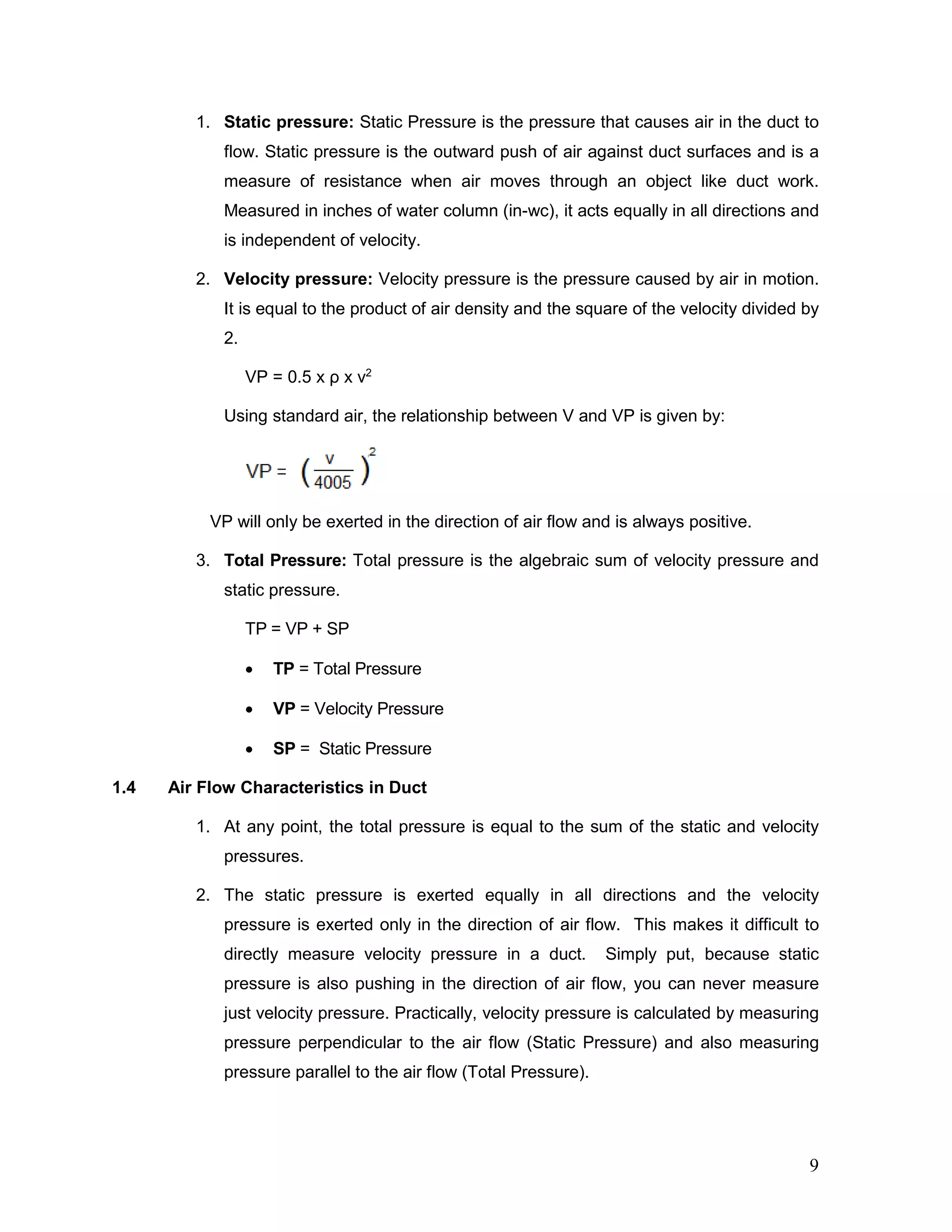 1. Static pressure: Static Pressure is the pressure that causes air in the duct to
flow. Static pressure is the outward push of air against duct surfaces and is a
measure of resistance when air moves through an object like duct work.
Measured in inches of water column (in-wc), it acts equally in all directions and
is independent of velocity.
2. Velocity pressure: Velocity pressure is the pressure caused by air in motion.
It is equal to the product of air density and the square of the velocity divided by
2.
VP = 0.5 x ρ x v2
Using standard air, the relationship between V and VP is given by:
VP will only be exerted in the direction of air flow and is always positive.
3. Total Pressure: Total pressure is the algebraic sum of velocity pressure and
static pressure.
TP = VP + SP
• TP = Total Pressure
• VP = Velocity Pressure
• SP = Static Pressure
1.4 Air Flow Characteristics in Duct
1. At any point, the total pressure is equal to the sum of the static and velocity
pressures.
2. The static pressure is exerted equally in all directions and the velocity
pressure is exerted only in the direction of air flow. This makes it difficult to
directly measure velocity pressure in a duct. Simply put, because static
pressure is also pushing in the direction of air flow, you can never measure
just velocity pressure. Practically, velocity pressure is calculated by measuring
pressure perpendicular to the air flow (Static Pressure) and also measuring
pressure parallel to the air flow (Total Pressure).
9
 