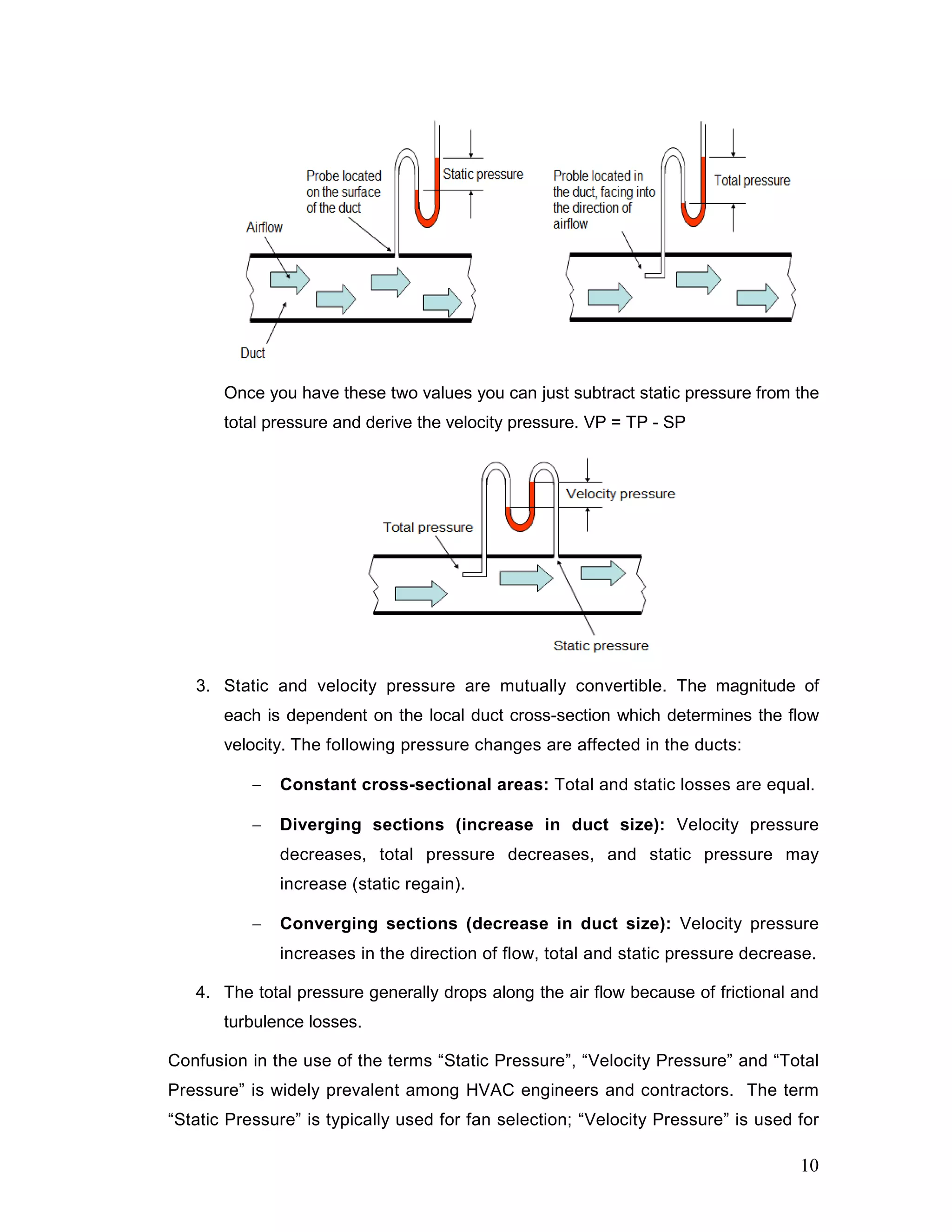 Once you have these two values you can just subtract static pressure from the
total pressure and derive the velocity pressure. VP = TP - SP
3. Static and velocity pressure are mutually convertible. The magnitude of
each is dependent on the local duct cross-section which determines the flow
velocity. The following pressure changes are affected in the ducts:
− Constant cross-sectional areas: Total and static losses are equal.
− Diverging sections (increase in duct size): Velocity pressure
decreases, total pressure decreases, and static pressure may
increase (static regain).
− Converging sections (decrease in duct size): Velocity pressure
increases in the direction of flow, total and static pressure decrease.
4. The total pressure generally drops along the air flow because of frictional and
turbulence losses.
Confusion in the use of the terms “Static Pressure”, “Velocity Pressure” and “Total
Pressure” is widely prevalent among HVAC engineers and contractors. The term
“Static Pressure” is typically used for fan selection; “Velocity Pressure” is used for
10
 