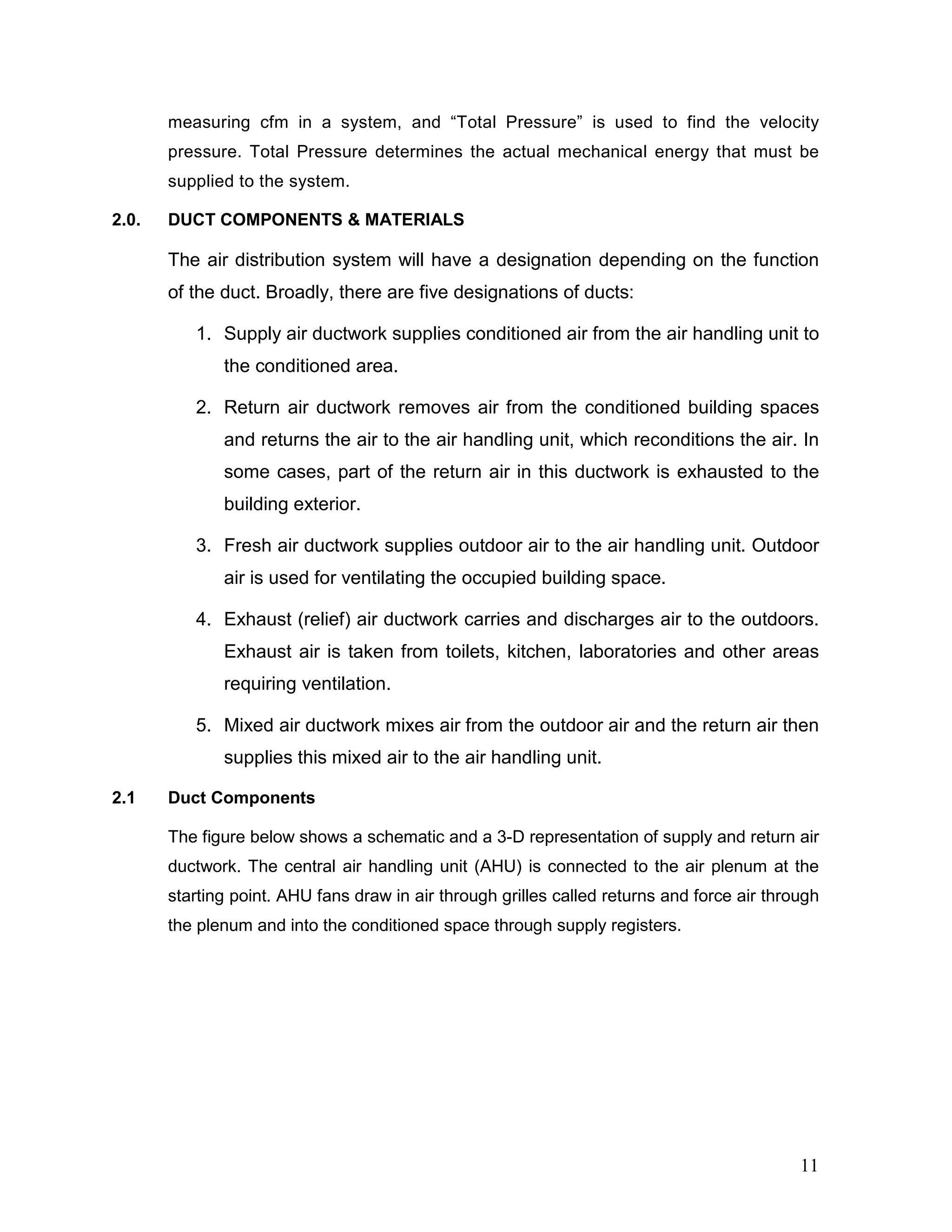 measuring cfm in a system, and “Total Pressure” is used to find the velocity
pressure. Total Pressure determines the actual mechanical energy that must be
supplied to the system.
2.0. DUCT COMPONENTS & MATERIALS
The air distribution system will have a designation depending on the function
of the duct. Broadly, there are five designations of ducts:
1. Supply air ductwork supplies conditioned air from the air handling unit to
the conditioned area.
2. Return air ductwork removes air from the conditioned building spaces
and returns the air to the air handling unit, which reconditions the air. In
some cases, part of the return air in this ductwork is exhausted to the
building exterior.
3. Fresh air ductwork supplies outdoor air to the air handling unit. Outdoor
air is used for ventilating the occupied building space.
4. Exhaust (relief) air ductwork carries and discharges air to the outdoors.
Exhaust air is taken from toilets, kitchen, laboratories and other areas
requiring ventilation.
5. Mixed air ductwork mixes air from the outdoor air and the return air then
supplies this mixed air to the air handling unit.
2.1 Duct Components
The figure below shows a schematic and a 3-D representation of supply and return air
ductwork. The central air handling unit (AHU) is connected to the air plenum at the
starting point. AHU fans draw in air through grilles called returns and force air through
the plenum and into the conditioned space through supply registers.
11
 