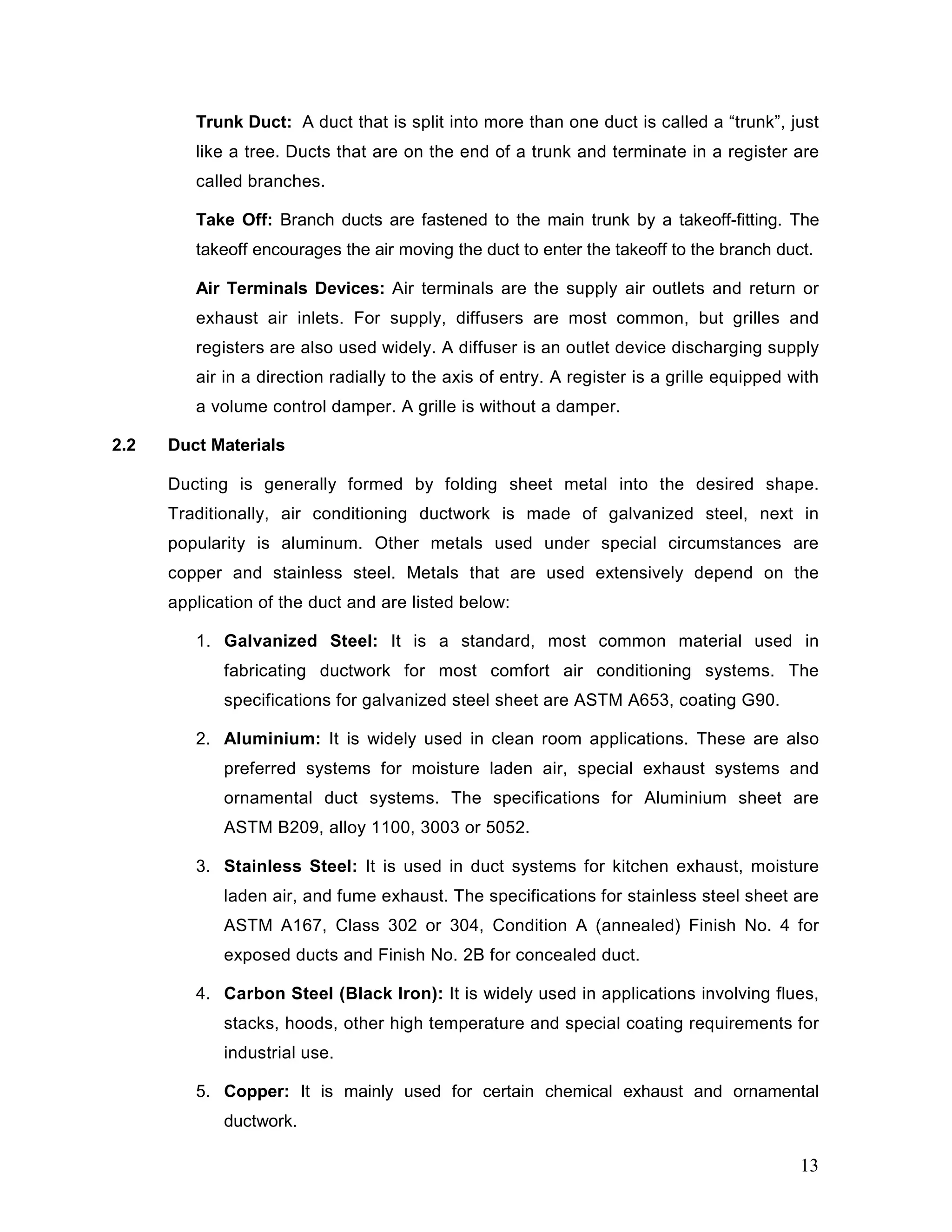 Trunk Duct: A duct that is split into more than one duct is called a “trunk”, just
like a tree. Ducts that are on the end of a trunk and terminate in a register are
called branches.
Take Off: Branch ducts are fastened to the main trunk by a takeoff-fitting. The
takeoff encourages the air moving the duct to enter the takeoff to the branch duct.
Air Terminals Devices: Air terminals are the supply air outlets and return or
exhaust air inlets. For supply, diffusers are most common, but grilles and
registers are also used widely. A diffuser is an outlet device discharging supply
air in a direction radially to the axis of entry. A register is a grille equipped with
a volume control damper. A grille is without a damper.
2.2 Duct Materials
Ducting is generally formed by folding sheet metal into the desired shape.
Traditionally, air conditioning ductwork is made of galvanized steel, next in
popularity is aluminum. Other metals used under special circumstances are
copper and stainless steel. Metals that are used extensively depend on the
application of the duct and are listed below:
1. Galvanized Steel: It is a standard, most common material used in
fabricating ductwork for most comfort air conditioning systems. The
specifications for galvanized steel sheet are ASTM A653, coating G90.
2. Aluminium: It is widely used in clean room applications. These are also
preferred systems for moisture laden air, special exhaust systems and
ornamental duct systems. The specifications for Aluminium sheet are
ASTM B209, alloy 1100, 3003 or 5052.
3. Stainless Steel: It is used in duct systems for kitchen exhaust, moisture
laden air, and fume exhaust. The specifications for stainless steel sheet are
ASTM A167, Class 302 or 304, Condition A (annealed) Finish No. 4 for
exposed ducts and Finish No. 2B for concealed duct.
4. Carbon Steel (Black Iron): It is widely used in applications involving flues,
stacks, hoods, other high temperature and special coating requirements for
industrial use.
5. Copper: It is mainly used for certain chemical exhaust and ornamental
ductwork.
13
 