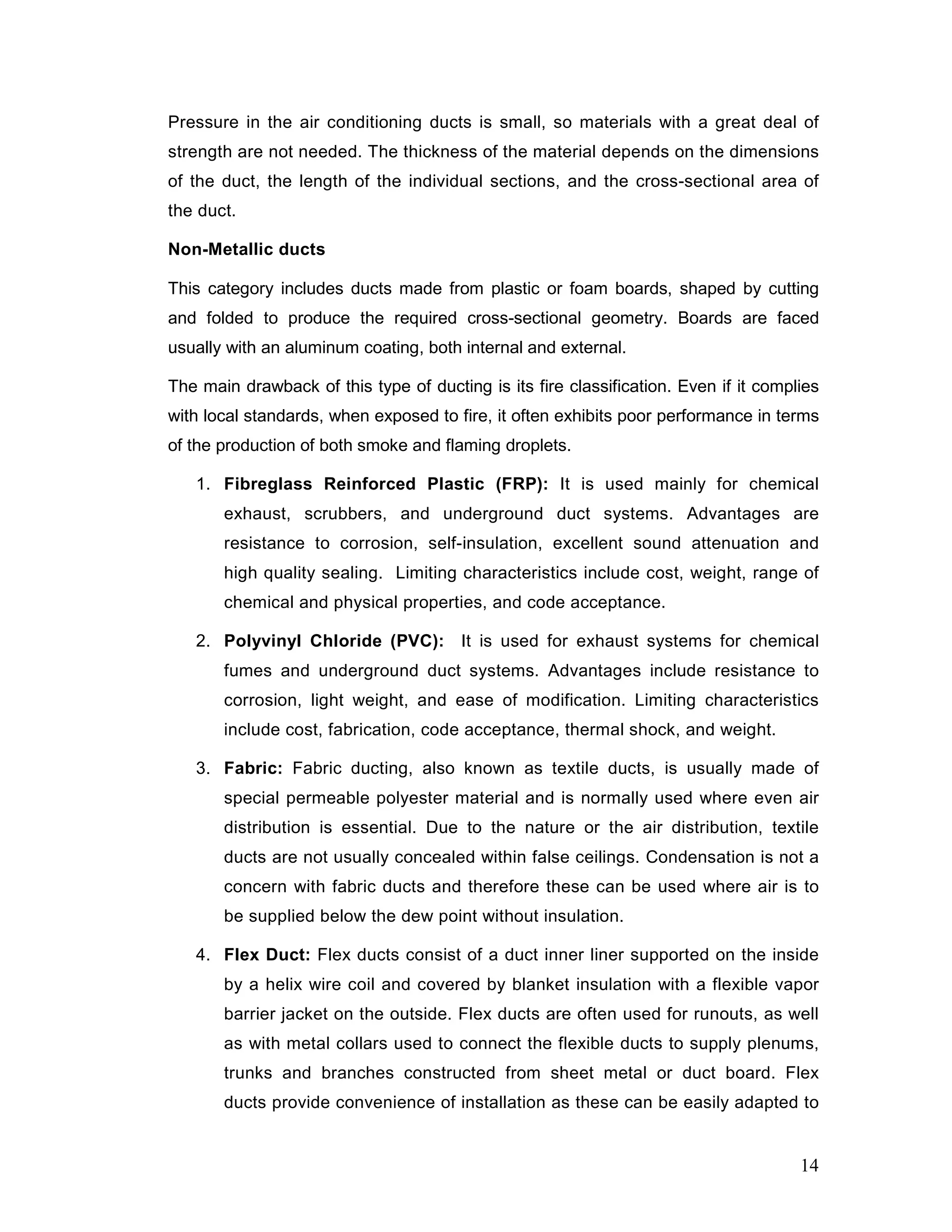 Pressure in the air conditioning ducts is small, so materials with a great deal of
strength are not needed. The thickness of the material depends on the dimensions
of the duct, the length of the individual sections, and the cross-sectional area of
the duct.
Non-Metallic ducts
This category includes ducts made from plastic or foam boards, shaped by cutting
and folded to produce the required cross-sectional geometry. Boards are faced
usually with an aluminum coating, both internal and external.
The main drawback of this type of ducting is its fire classification. Even if it complies
with local standards, when exposed to fire, it often exhibits poor performance in terms
of the production of both smoke and flaming droplets.
1. Fibreglass Reinforced Plastic (FRP): It is used mainly for chemical
exhaust, scrubbers, and underground duct systems. Advantages are
resistance to corrosion, self-insulation, excellent sound attenuation and
high quality sealing. Limiting characteristics include cost, weight, range of
chemical and physical properties, and code acceptance.
2. Polyvinyl Chloride (PVC): It is used for exhaust systems for chemical
fumes and underground duct systems. Advantages include resistance to
corrosion, light weight, and ease of modification. Limiting characteristics
include cost, fabrication, code acceptance, thermal shock, and weight.
3. Fabric: Fabric ducting, also known as textile ducts, is usually made of
special permeable polyester material and is normally used where even air
distribution is essential. Due to the nature or the air distribution, textile
ducts are not usually concealed within false ceilings. Condensation is not a
concern with fabric ducts and therefore these can be used where air is to
be supplied below the dew point without insulation.
4. Flex Duct: Flex ducts consist of a duct inner liner supported on the inside
by a helix wire coil and covered by blanket insulation with a flexible vapor
barrier jacket on the outside. Flex ducts are often used for runouts, as well
as with metal collars used to connect the flexible ducts to supply plenums,
trunks and branches constructed from sheet metal or duct board. Flex
ducts provide convenience of installation as these can be easily adapted to
14
 