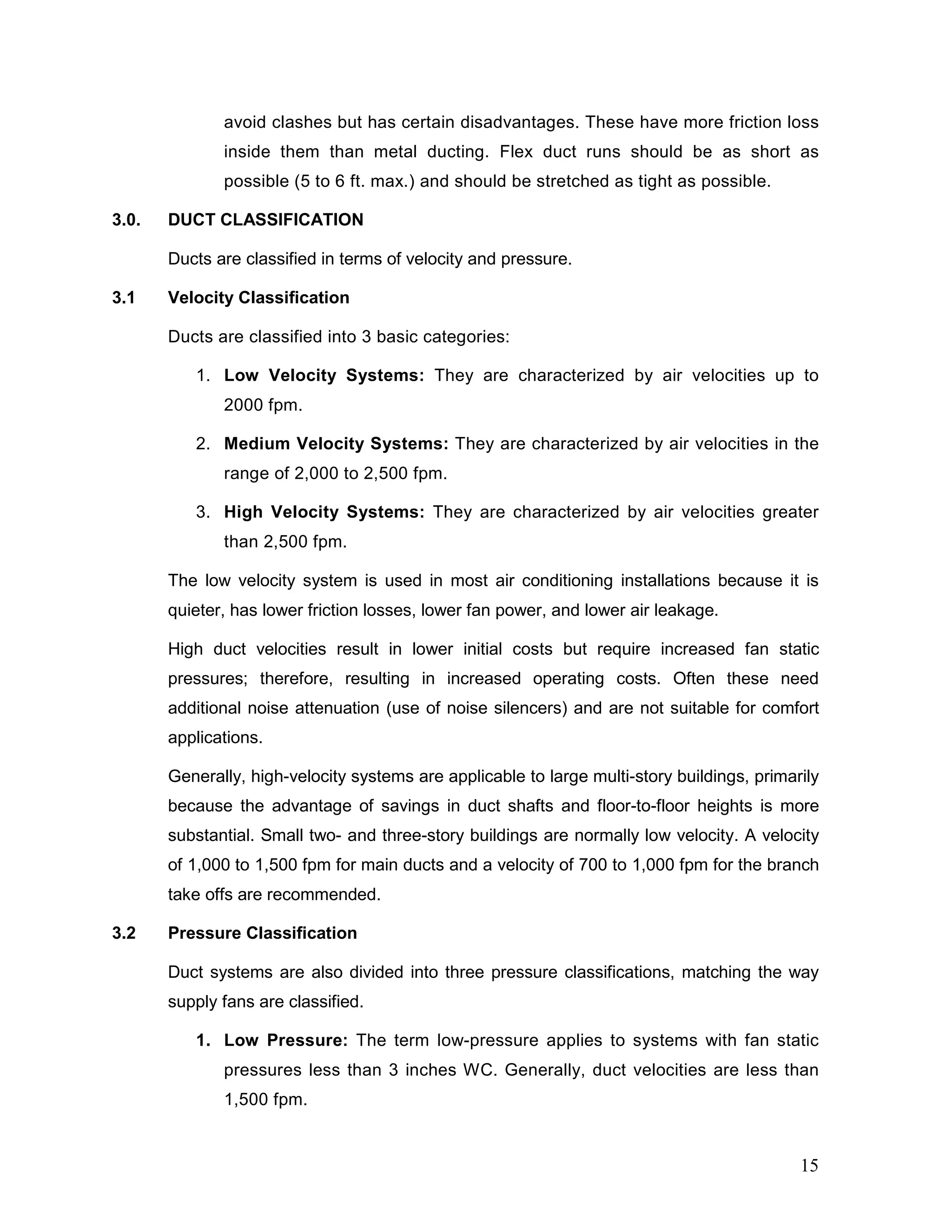 avoid clashes but has certain disadvantages. These have more friction loss
inside them than metal ducting. Flex duct runs should be as short as
possible (5 to 6 ft. max.) and should be stretched as tight as possible.
3.0. DUCT CLASSIFICATION
Ducts are classified in terms of velocity and pressure.
3.1 Velocity Classification
Ducts are classified into 3 basic categories:
1. Low Velocity Systems: They are characterized by air velocities up to
2000 fpm.
2. Medium Velocity Systems: They are characterized by air velocities in the
range of 2,000 to 2,500 fpm.
3. High Velocity Systems: They are characterized by air velocities greater
than 2,500 fpm.
The low velocity system is used in most air conditioning installations because it is
quieter, has lower friction losses, lower fan power, and lower air leakage.
High duct velocities result in lower initial costs but require increased fan static
pressures; therefore, resulting in increased operating costs. Often these need
additional noise attenuation (use of noise silencers) and are not suitable for comfort
applications.
Generally, high-velocity systems are applicable to large multi-story buildings, primarily
because the advantage of savings in duct shafts and floor-to-floor heights is more
substantial. Small two- and three-story buildings are normally low velocity. A velocity
of 1,000 to 1,500 fpm for main ducts and a velocity of 700 to 1,000 fpm for the branch
take offs are recommended.
3.2 Pressure Classification
Duct systems are also divided into three pressure classifications, matching the way
supply fans are classified.
1. Low Pressure: The term low-pressure applies to systems with fan static
pressures less than 3 inches WC. Generally, duct velocities are less than
1,500 fpm.
15
 