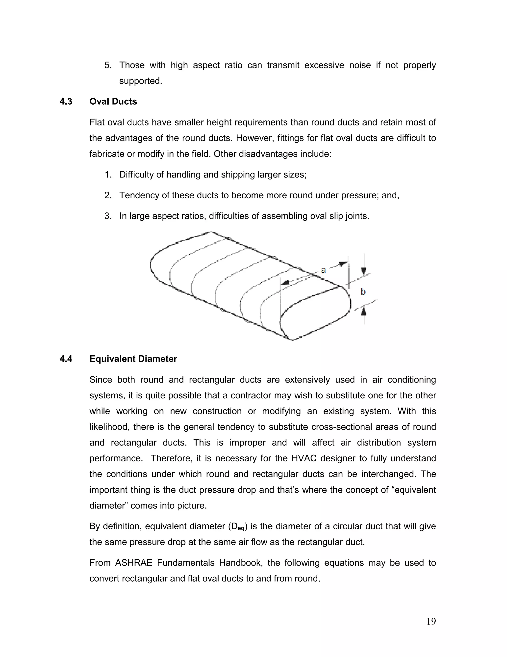 5. Those with high aspect ratio can transmit excessive noise if not properly
supported.
4.3 Oval Ducts
Flat oval ducts have smaller height requirements than round ducts and retain most of
the advantages of the round ducts. However, fittings for flat oval ducts are difficult to
fabricate or modify in the field. Other disadvantages include:
1. Difficulty of handling and shipping larger sizes;
2. Tendency of these ducts to become more round under pressure; and,
3. In large aspect ratios, difficulties of assembling oval slip joints.
4.4 Equivalent Diameter
Since both round and rectangular ducts are extensively used in air conditioning
systems, it is quite possible that a contractor may wish to substitute one for the other
while working on new construction or modifying an existing system. With this
likelihood, there is the general tendency to substitute cross-sectional areas of round
and rectangular ducts. This is improper and will affect air distribution system
performance. Therefore, it is necessary for the HVAC designer to fully understand
the conditions under which round and rectangular ducts can be interchanged. The
important thing is the duct pressure drop and that’s where the concept of “equivalent
diameter” comes into picture.
By definition, equivalent diameter (Deq) is the diameter of a circular duct that will give
the same pressure drop at the same air flow as the rectangular duct.
From ASHRAE Fundamentals Handbook, the following equations may be used to
convert rectangular and flat oval ducts to and from round.
19
 