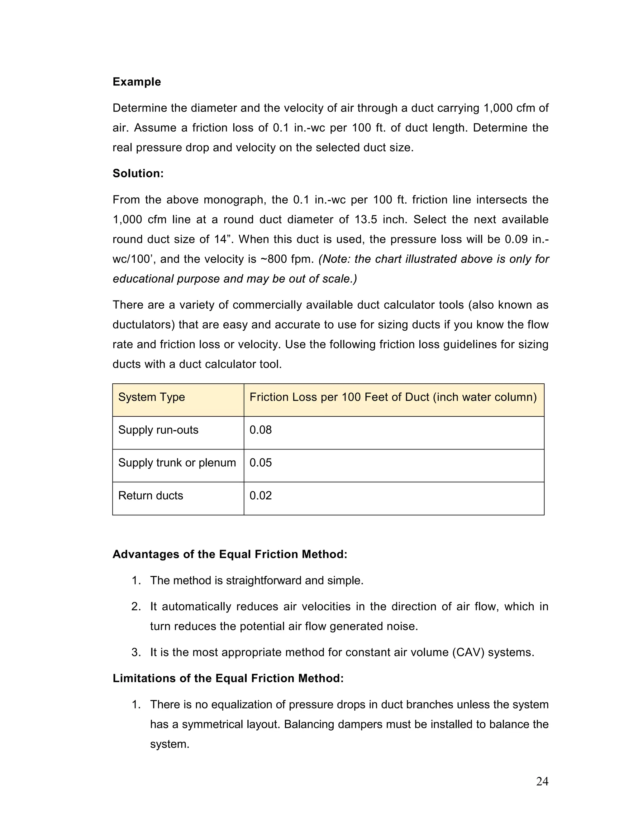 Example
Determine the diameter and the velocity of air through a duct carrying 1,000 cfm of
air. Assume a friction loss of 0.1 in.-wc per 100 ft. of duct length. Determine the
real pressure drop and velocity on the selected duct size.
Solution:
From the above monograph, the 0.1 in.-wc per 100 ft. friction line intersects the
1,000 cfm line at a round duct diameter of 13.5 inch. Select the next available
round duct size of 14”. When this duct is used, the pressure loss will be 0.09 in.-
wc/100’, and the velocity is ~800 fpm. (Note: the chart illustrated above is only for
educational purpose and may be out of scale.)
There are a variety of commercially available duct calculator tools (also known as
ductulators) that are easy and accurate to use for sizing ducts if you know the flow
rate and friction loss or velocity. Use the following friction loss guidelines for sizing
ducts with a duct calculator tool.
System Type Friction Loss per 100 Feet of Duct (inch water column)
Supply run-outs 0.08
Supply trunk or plenum 0.05
Return ducts 0.02
Advantages of the Equal Friction Method:
1. The method is straightforward and simple.
2. It automatically reduces air velocities in the direction of air flow, which in
turn reduces the potential air flow generated noise.
3. It is the most appropriate method for constant air volume (CAV) systems.
Limitations of the Equal Friction Method:
1. There is no equalization of pressure drops in duct branches unless the system
has a symmetrical layout. Balancing dampers must be installed to balance the
system.
24
 