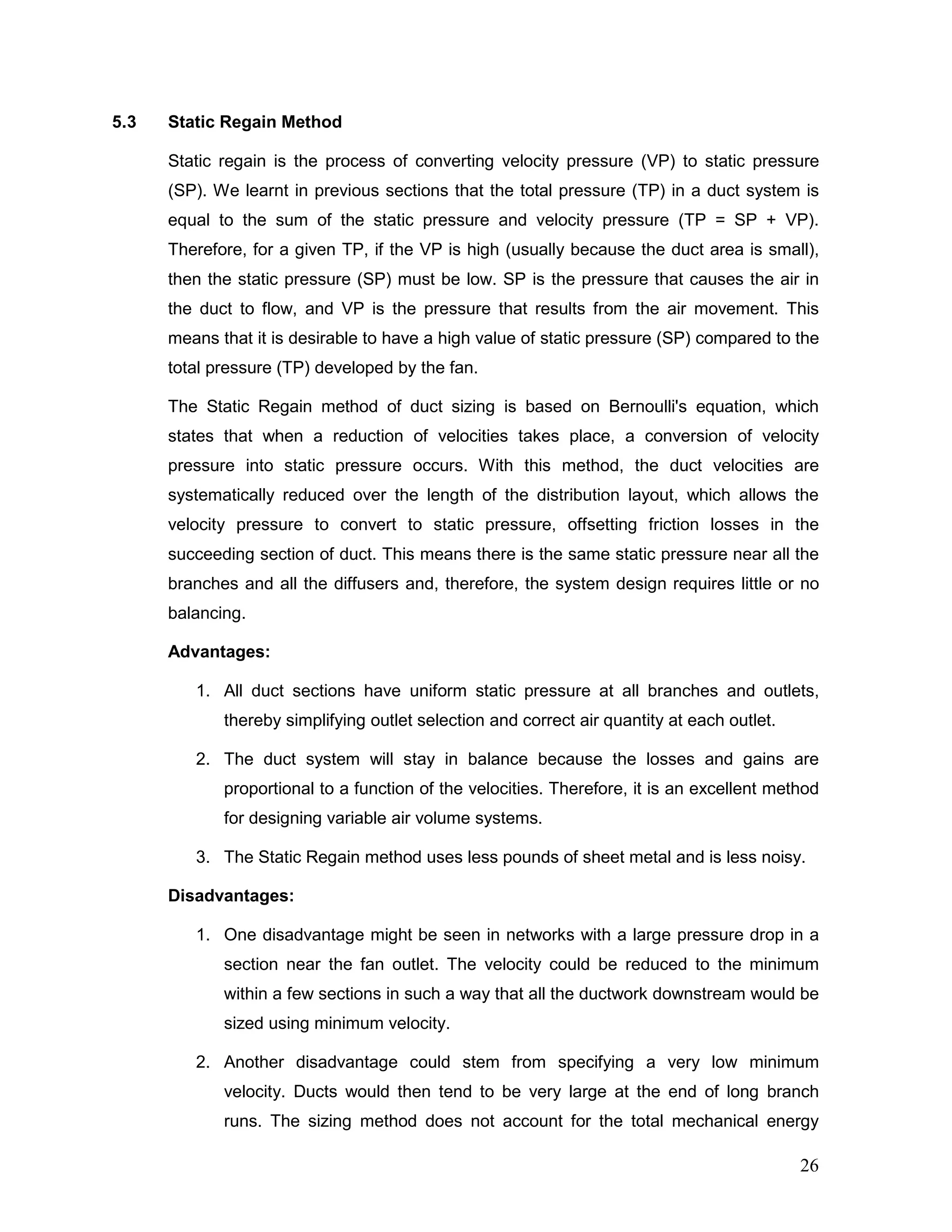 5.3 Static Regain Method
Static regain is the process of converting velocity pressure (VP) to static pressure
(SP). We learnt in previous sections that the total pressure (TP) in a duct system is
equal to the sum of the static pressure and velocity pressure (TP = SP + VP).
Therefore, for a given TP, if the VP is high (usually because the duct area is small),
then the static pressure (SP) must be low. SP is the pressure that causes the air in
the duct to flow, and VP is the pressure that results from the air movement. This
means that it is desirable to have a high value of static pressure (SP) compared to the
total pressure (TP) developed by the fan.
The Static Regain method of duct sizing is based on Bernoulli's equation, which
states that when a reduction of velocities takes place, a conversion of velocity
pressure into static pressure occurs. With this method, the duct velocities are
systematically reduced over the length of the distribution layout, which allows the
velocity pressure to convert to static pressure, offsetting friction losses in the
succeeding section of duct. This means there is the same static pressure near all the
branches and all the diffusers and, therefore, the system design requires little or no
balancing.
Advantages:
1. All duct sections have uniform static pressure at all branches and outlets,
thereby simplifying outlet selection and correct air quantity at each outlet.
2. The duct system will stay in balance because the losses and gains are
proportional to a function of the velocities. Therefore, it is an excellent method
for designing variable air volume systems.
3. The Static Regain method uses less pounds of sheet metal and is less noisy.
Disadvantages:
1. One disadvantage might be seen in networks with a large pressure drop in a
section near the fan outlet. The velocity could be reduced to the minimum
within a few sections in such a way that all the ductwork downstream would be
sized using minimum velocity.
2. Another disadvantage could stem from specifying a very low minimum
velocity. Ducts would then tend to be very large at the end of long branch
runs. The sizing method does not account for the total mechanical energy
26
 
