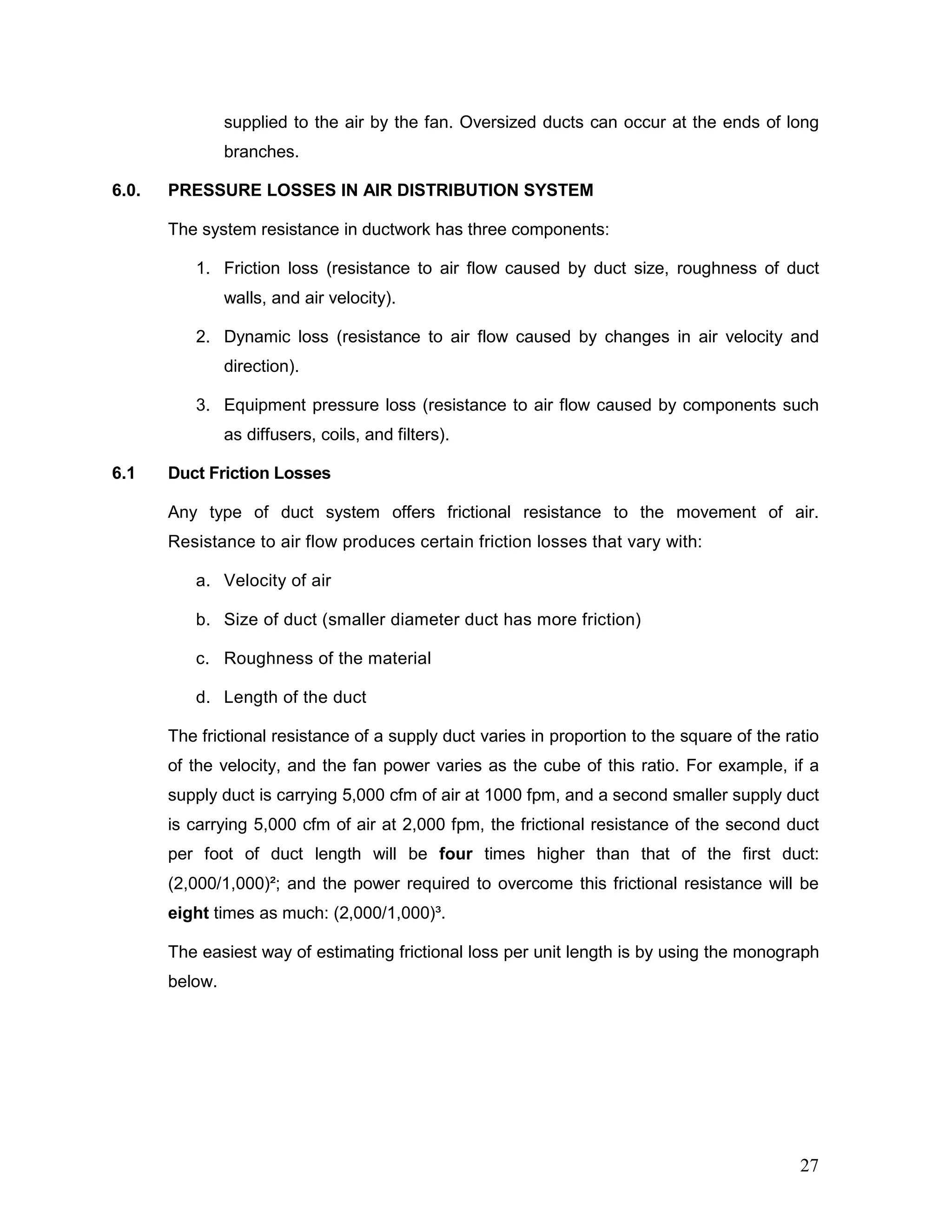 supplied to the air by the fan. Oversized ducts can occur at the ends of long
branches.
6.0. PRESSURE LOSSES IN AIR DISTRIBUTION SYSTEM
The system resistance in ductwork has three components:
1. Friction loss (resistance to air flow caused by duct size, roughness of duct
walls, and air velocity).
2. Dynamic loss (resistance to air flow caused by changes in air velocity and
direction).
3. Equipment pressure loss (resistance to air flow caused by components such
as diffusers, coils, and filters).
6.1 Duct Friction Losses
Any type of duct system offers frictional resistance to the movement of air.
Resistance to air flow produces certain friction losses that vary with:
a. Velocity of air
b. Size of duct (smaller diameter duct has more friction)
c. Roughness of the material
d. Length of the duct
The frictional resistance of a supply duct varies in proportion to the square of the ratio
of the velocity, and the fan power varies as the cube of this ratio. For example, if a
supply duct is carrying 5,000 cfm of air at 1000 fpm, and a second smaller supply duct
is carrying 5,000 cfm of air at 2,000 fpm, the frictional resistance of the second duct
per foot of duct length will be four times higher than that of the first duct:
(2,000/1,000)²; and the power required to overcome this frictional resistance will be
eight times as much: (2,000/1,000)³.
The easiest way of estimating frictional loss per unit length is by using the monograph
below.
27
 