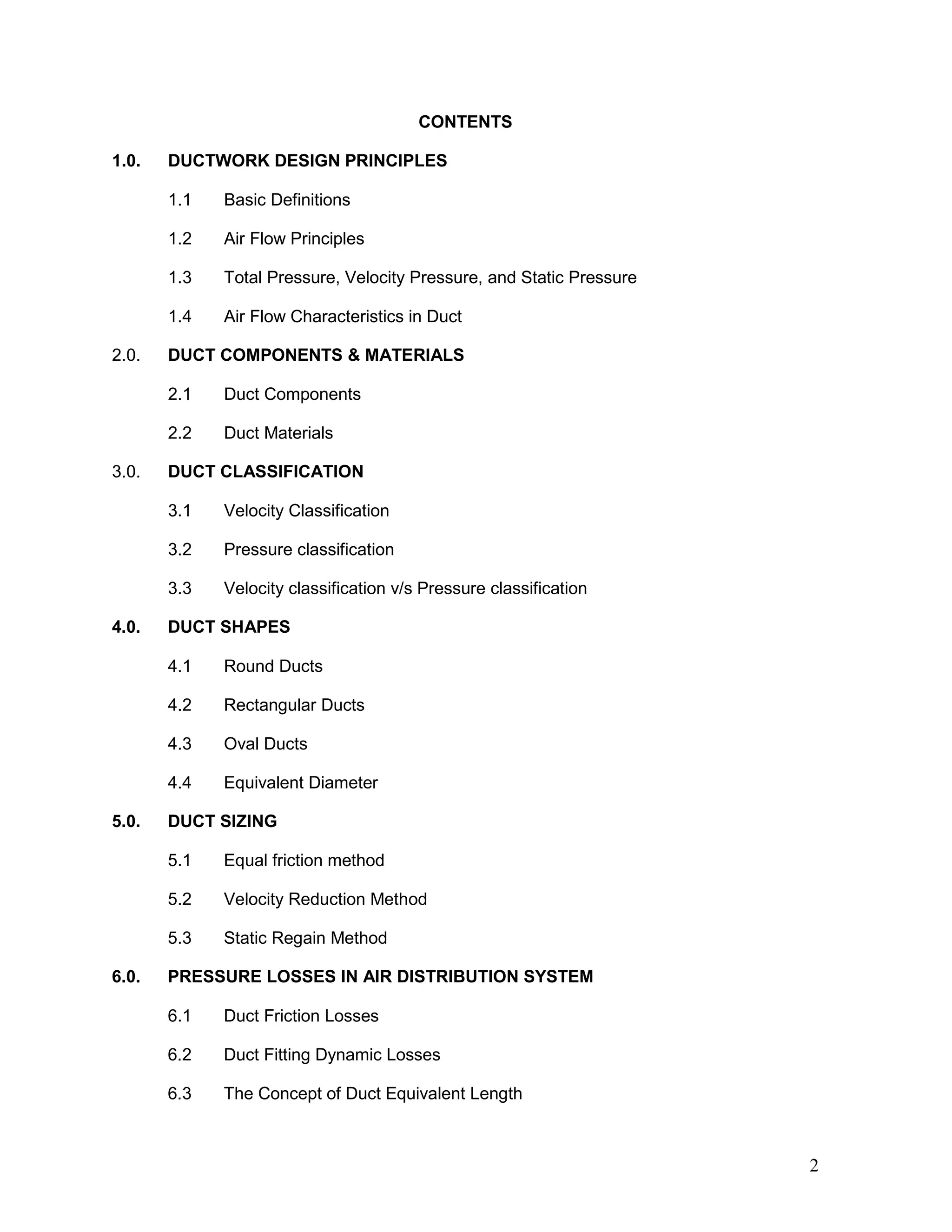 CONTENTS
1.0. DUCTWORK DESIGN PRINCIPLES
1.1 Basic Definitions
1.2 Air Flow Principles
1.3 Total Pressure, Velocity Pressure, and Static Pressure
1.4 Air Flow Characteristics in Duct
2.0. DUCT COMPONENTS & MATERIALS
2.1 Duct Components
2.2 Duct Materials
3.0. DUCT CLASSIFICATION
3.1 Velocity Classification
3.2 Pressure classification
3.3 Velocity classification v/s Pressure classification
4.0. DUCT SHAPES
4.1 Round Ducts
4.2 Rectangular Ducts
4.3 Oval Ducts
4.4 Equivalent Diameter
5.0. DUCT SIZING
5.1 Equal friction method
5.2 Velocity Reduction Method
5.3 Static Regain Method
6.0. PRESSURE LOSSES IN AIR DISTRIBUTION SYSTEM
6.1 Duct Friction Losses
6.2 Duct Fitting Dynamic Losses
6.3 The Concept of Duct Equivalent Length
2
 