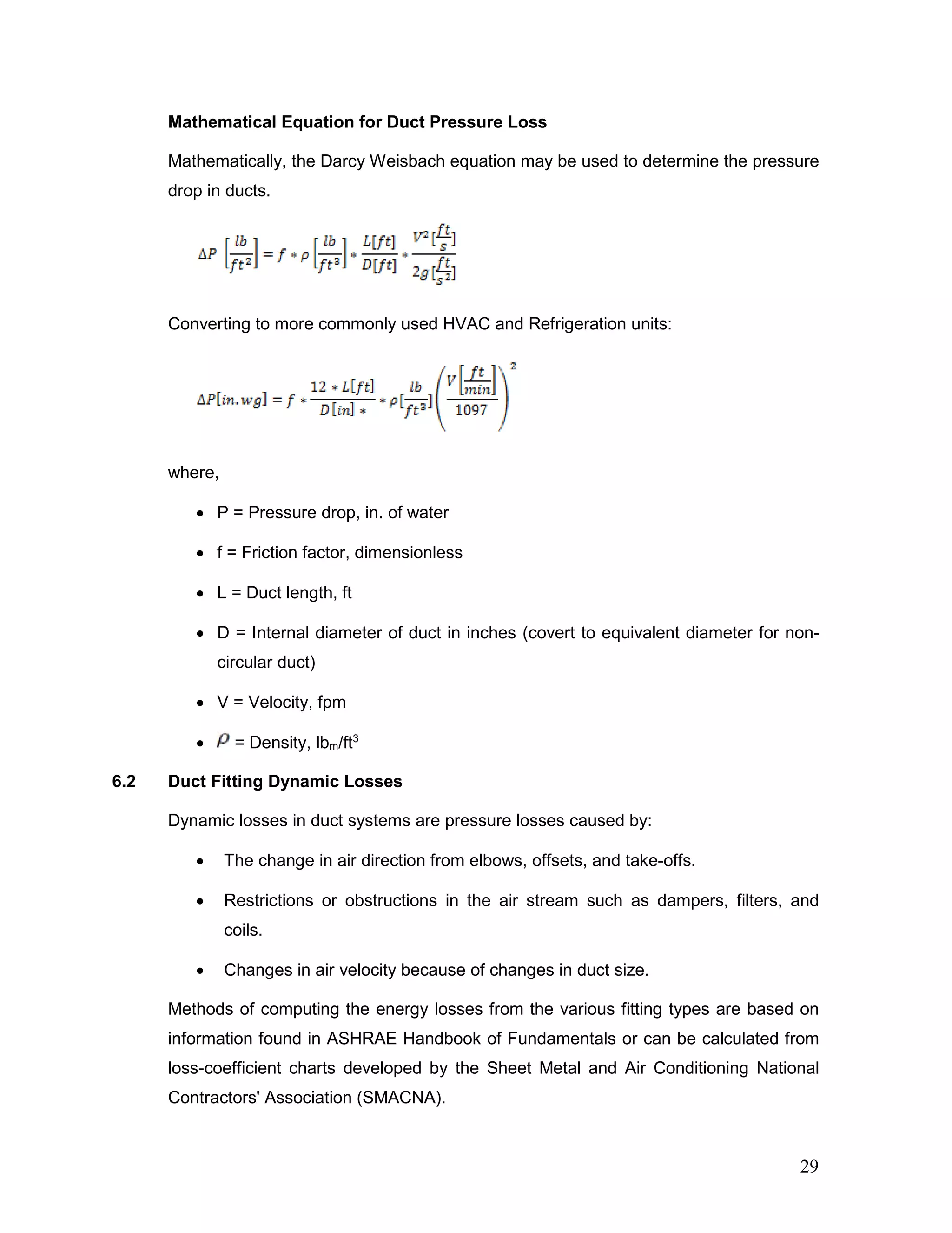 Mathematical Equation for Duct Pressure Loss
Mathematically, the Darcy Weisbach equation may be used to determine the pressure
drop in ducts.
Converting to more commonly used HVAC and Refrigeration units:
where,
• P = Pressure drop, in. of water
• f = Friction factor, dimensionless
• L = Duct length, ft
• D = Internal diameter of duct in inches (covert to equivalent diameter for non-
circular duct)
• V = Velocity, fpm
• = Density, lbm/ft3
6.2 Duct Fitting Dynamic Losses
Dynamic losses in duct systems are pressure losses caused by:
• The change in air direction from elbows, offsets, and take-offs.
• Restrictions or obstructions in the air stream such as dampers, filters, and
coils.
• Changes in air velocity because of changes in duct size.
Methods of computing the energy losses from the various fitting types are based on
information found in ASHRAE Handbook of Fundamentals or can be calculated from
loss-coefficient charts developed by the Sheet Metal and Air Conditioning National
Contractors' Association (SMACNA).
29
 