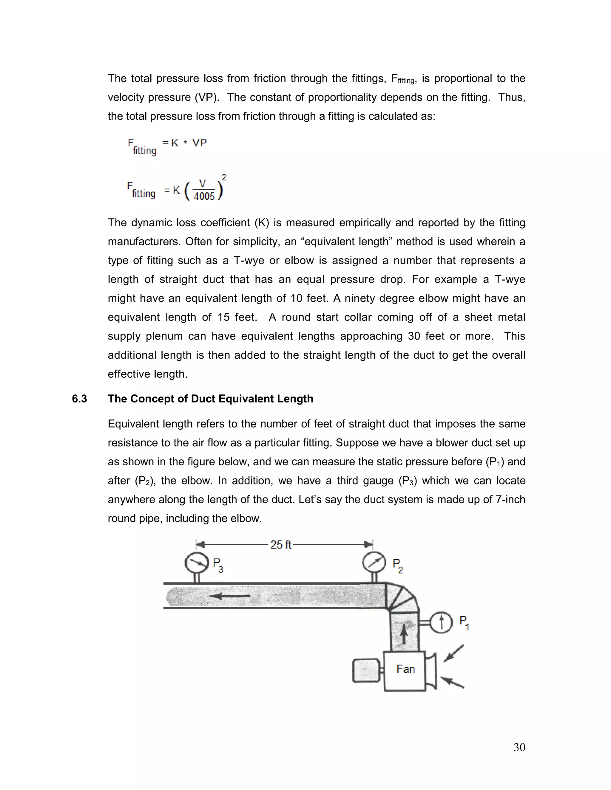 The total pressure loss from friction through the fittings, Ffitting, is proportional to the
velocity pressure (VP). The constant of proportionality depends on the fitting. Thus,
the total pressure loss from friction through a fitting is calculated as:
The dynamic loss coefficient (K) is measured empirically and reported by the fitting
manufacturers. Often for simplicity, an “equivalent length” method is used wherein a
type of fitting such as a T-wye or elbow is assigned a number that represents a
length of straight duct that has an equal pressure drop. For example a T-wye
might have an equivalent length of 10 feet. A ninety degree elbow might have an
equivalent length of 15 feet. A round start collar coming off of a sheet metal
supply plenum can have equivalent lengths approaching 30 feet or more. This
additional length is then added to the straight length of the duct to get the overall
effective length.
6.3 The Concept of Duct Equivalent Length
Equivalent length refers to the number of feet of straight duct that imposes the same
resistance to the air flow as a particular fitting. Suppose we have a blower duct set up
as shown in the figure below, and we can measure the static pressure before (P1) and
after (P2), the elbow. In addition, we have a third gauge (P3) which we can locate
anywhere along the length of the duct. Let’s say the duct system is made up of 7-inch
round pipe, including the elbow.
30
 