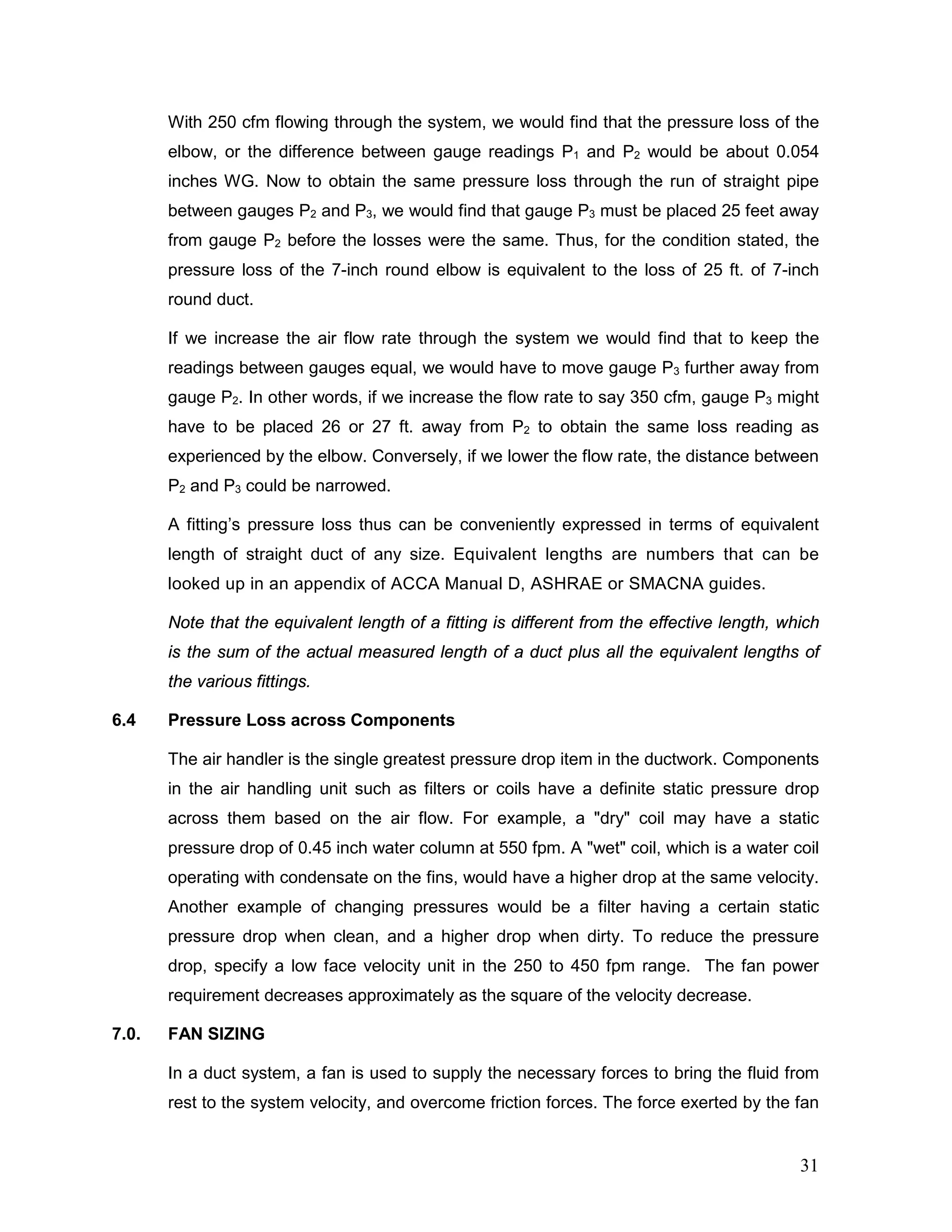 With 250 cfm flowing through the system, we would find that the pressure loss of the
elbow, or the difference between gauge readings P1 and P2 would be about 0.054
inches WG. Now to obtain the same pressure loss through the run of straight pipe
between gauges P2 and P3, we would find that gauge P3 must be placed 25 feet away
from gauge P2 before the losses were the same. Thus, for the condition stated, the
pressure loss of the 7-inch round elbow is equivalent to the loss of 25 ft. of 7-inch
round duct.
If we increase the air flow rate through the system we would find that to keep the
readings between gauges equal, we would have to move gauge P3 further away from
gauge P2. In other words, if we increase the flow rate to say 350 cfm, gauge P3 might
have to be placed 26 or 27 ft. away from P2 to obtain the same loss reading as
experienced by the elbow. Conversely, if we lower the flow rate, the distance between
P2 and P3 could be narrowed.
A fitting’s pressure loss thus can be conveniently expressed in terms of equivalent
length of straight duct of any size. Equivalent lengths are numbers that can be
looked up in an appendix of ACCA Manual D, ASHRAE or SMACNA guides.
Note that the equivalent length of a fitting is different from the effective length, which
is the sum of the actual measured length of a duct plus all the equivalent lengths of
the various fittings.
6.4 Pressure Loss across Components
The air handler is the single greatest pressure drop item in the ductwork. Components
in the air handling unit such as filters or coils have a definite static pressure drop
across them based on the air flow. For example, a "dry" coil may have a static
pressure drop of 0.45 inch water column at 550 fpm. A "wet" coil, which is a water coil
operating with condensate on the fins, would have a higher drop at the same velocity.
Another example of changing pressures would be a filter having a certain static
pressure drop when clean, and a higher drop when dirty. To reduce the pressure
drop, specify a low face velocity unit in the 250 to 450 fpm range. The fan power
requirement decreases approximately as the square of the velocity decrease.
7.0. FAN SIZING
In a duct system, a fan is used to supply the necessary forces to bring the fluid from
rest to the system velocity, and overcome friction forces. The force exerted by the fan
31
 