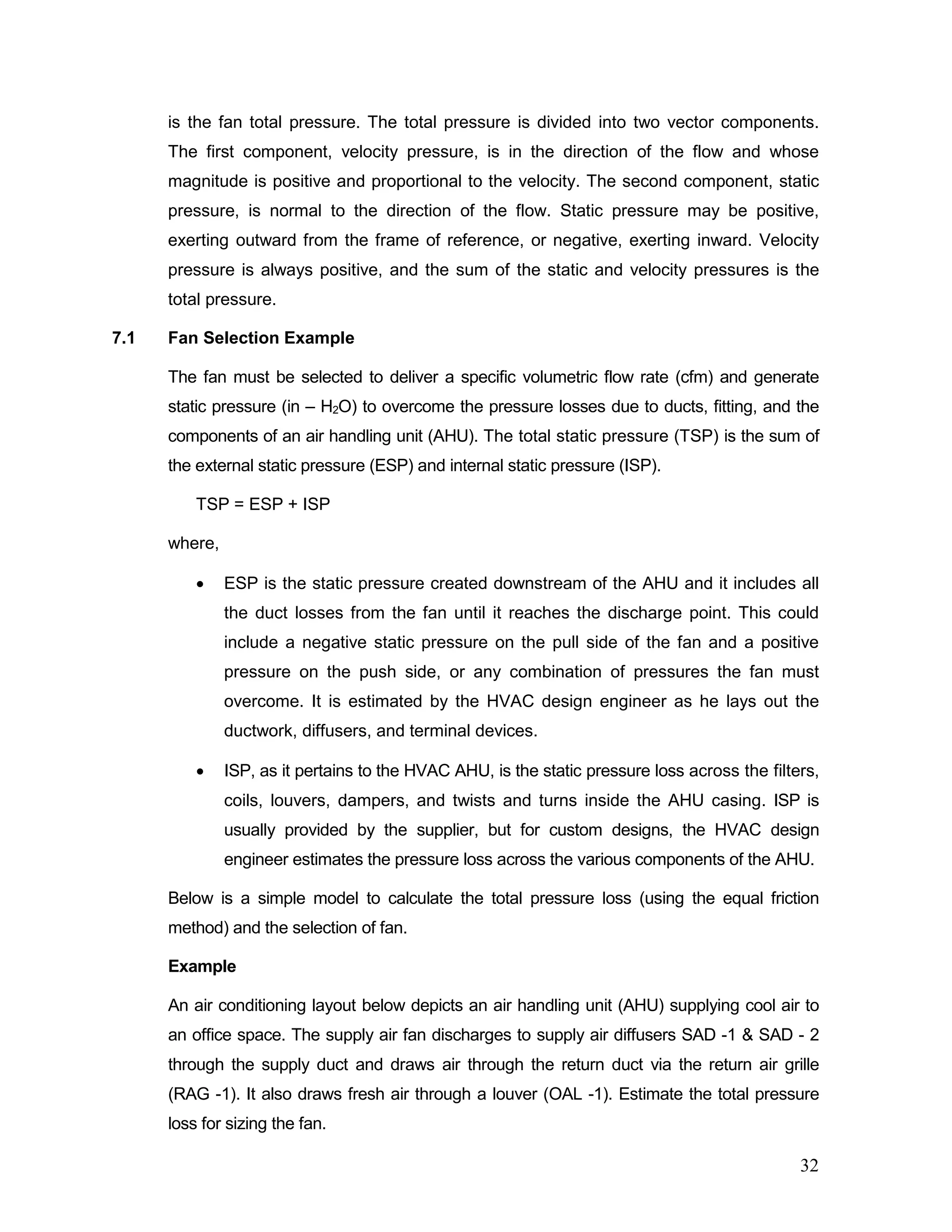 is the fan total pressure. The total pressure is divided into two vector components.
The first component, velocity pressure, is in the direction of the flow and whose
magnitude is positive and proportional to the velocity. The second component, static
pressure, is normal to the direction of the flow. Static pressure may be positive,
exerting outward from the frame of reference, or negative, exerting inward. Velocity
pressure is always positive, and the sum of the static and velocity pressures is the
total pressure.
7.1 Fan Selection Example
The fan must be selected to deliver a specific volumetric flow rate (cfm) and generate
static pressure (in – H2O) to overcome the pressure losses due to ducts, fitting, and the
components of an air handling unit (AHU). The total static pressure (TSP) is the sum of
the external static pressure (ESP) and internal static pressure (ISP).
TSP = ESP + ISP
where,
• ESP is the static pressure created downstream of the AHU and it includes all
the duct losses from the fan until it reaches the discharge point. This could
include a negative static pressure on the pull side of the fan and a positive
pressure on the push side, or any combination of pressures the fan must
overcome. It is estimated by the HVAC design engineer as he lays out the
ductwork, diffusers, and terminal devices.
• ISP, as it pertains to the HVAC AHU, is the static pressure loss across the filters,
coils, louvers, dampers, and twists and turns inside the AHU casing. ISP is
usually provided by the supplier, but for custom designs, the HVAC design
engineer estimates the pressure loss across the various components of the AHU.
Below is a simple model to calculate the total pressure loss (using the equal friction
method) and the selection of fan.
Example
An air conditioning layout below depicts an air handling unit (AHU) supplying cool air to
an office space. The supply air fan discharges to supply air diffusers SAD -1 & SAD - 2
through the supply duct and draws air through the return duct via the return air grille
(RAG -1). It also draws fresh air through a louver (OAL -1). Estimate the total pressure
loss for sizing the fan.
32
 