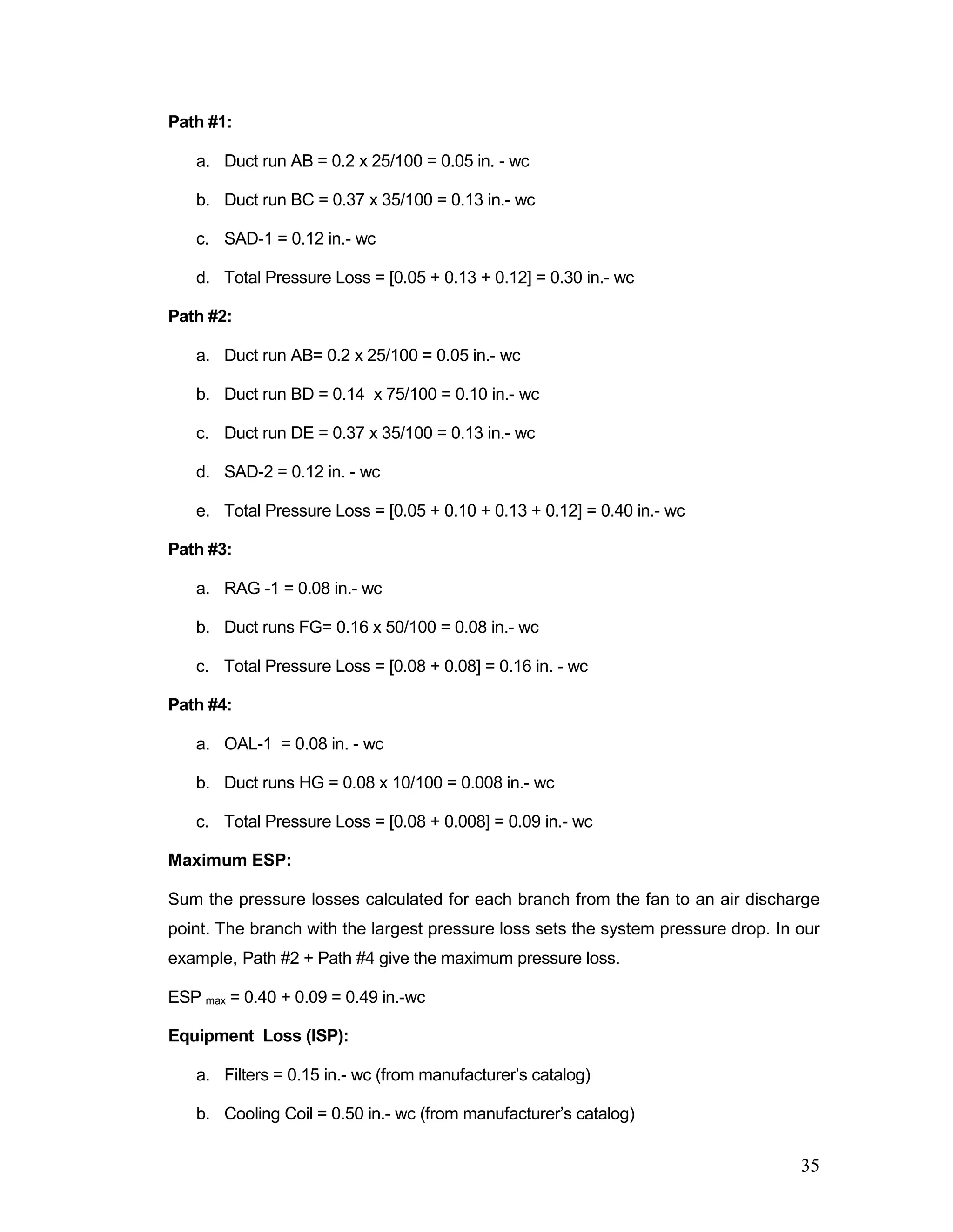 Path #1:
a. Duct run AB = 0.2 x 25/100 = 0.05 in. - wc
b. Duct run BC = 0.37 x 35/100 = 0.13 in.- wc
c. SAD-1 = 0.12 in.- wc
d. Total Pressure Loss = [0.05 + 0.13 + 0.12] = 0.30 in.- wc
Path #2:
a. Duct run AB= 0.2 x 25/100 = 0.05 in.- wc
b. Duct run BD = 0.14 x 75/100 = 0.10 in.- wc
c. Duct run DE = 0.37 x 35/100 = 0.13 in.- wc
d. SAD-2 = 0.12 in. - wc
e. Total Pressure Loss = [0.05 + 0.10 + 0.13 + 0.12] = 0.40 in.- wc
Path #3:
a. RAG -1 = 0.08 in.- wc
b. Duct runs FG= 0.16 x 50/100 = 0.08 in.- wc
c. Total Pressure Loss = [0.08 + 0.08] = 0.16 in. - wc
Path #4:
a. OAL-1 = 0.08 in. - wc
b. Duct runs HG = 0.08 x 10/100 = 0.008 in.- wc
c. Total Pressure Loss = [0.08 + 0.008] = 0.09 in.- wc
Maximum ESP:
Sum the pressure losses calculated for each branch from the fan to an air discharge
point. The branch with the largest pressure loss sets the system pressure drop. In our
example, Path #2 + Path #4 give the maximum pressure loss.
ESP max = 0.40 + 0.09 = 0.49 in.-wc
Equipment Loss (ISP):
a. Filters = 0.15 in.- wc (from manufacturer’s catalog)
b. Cooling Coil = 0.50 in.- wc (from manufacturer’s catalog)
35
 