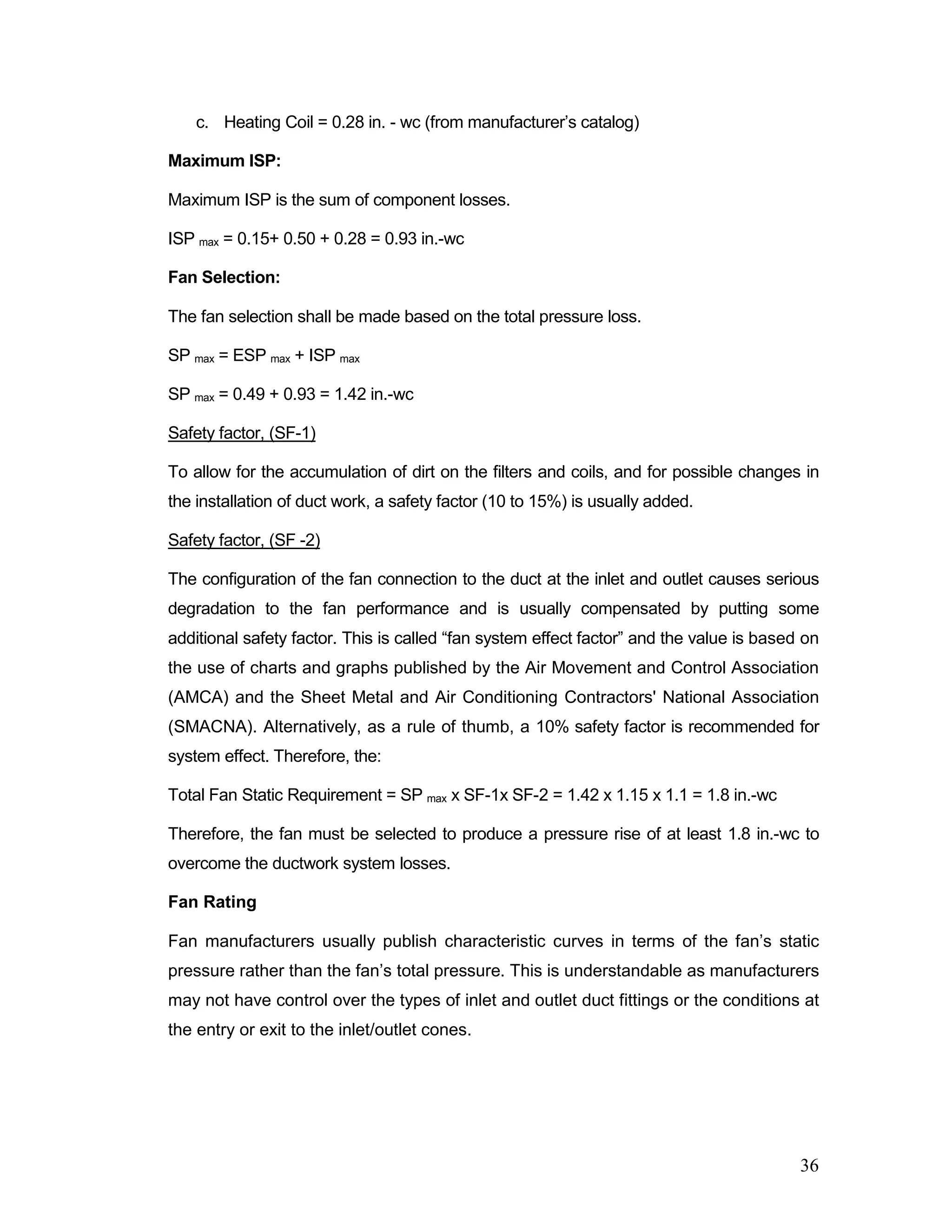 c. Heating Coil = 0.28 in. - wc (from manufacturer’s catalog)
Maximum ISP:
Maximum ISP is the sum of component losses.
ISP max = 0.15+ 0.50 + 0.28 = 0.93 in.-wc
Fan Selection:
The fan selection shall be made based on the total pressure loss.
SP max = ESP max + ISP max
SP max = 0.49 + 0.93 = 1.42 in.-wc
Safety factor, (SF-1)
To allow for the accumulation of dirt on the filters and coils, and for possible changes in
the installation of duct work, a safety factor (10 to 15%) is usually added.
Safety factor, (SF -2)
The configuration of the fan connection to the duct at the inlet and outlet causes serious
degradation to the fan performance and is usually compensated by putting some
additional safety factor. This is called “fan system effect factor” and the value is based on
the use of charts and graphs published by the Air Movement and Control Association
(AMCA) and the Sheet Metal and Air Conditioning Contractors' National Association
(SMACNA). Alternatively, as a rule of thumb, a 10% safety factor is recommended for
system effect. Therefore, the:
Total Fan Static Requirement = SP max x SF-1x SF-2 = 1.42 x 1.15 x 1.1 = 1.8 in.-wc
Therefore, the fan must be selected to produce a pressure rise of at least 1.8 in.-wc to
overcome the ductwork system losses.
Fan Rating
Fan manufacturers usually publish characteristic curves in terms of the fan’s static
pressure rather than the fan’s total pressure. This is understandable as manufacturers
may not have control over the types of inlet and outlet duct fittings or the conditions at
the entry or exit to the inlet/outlet cones.
36
 