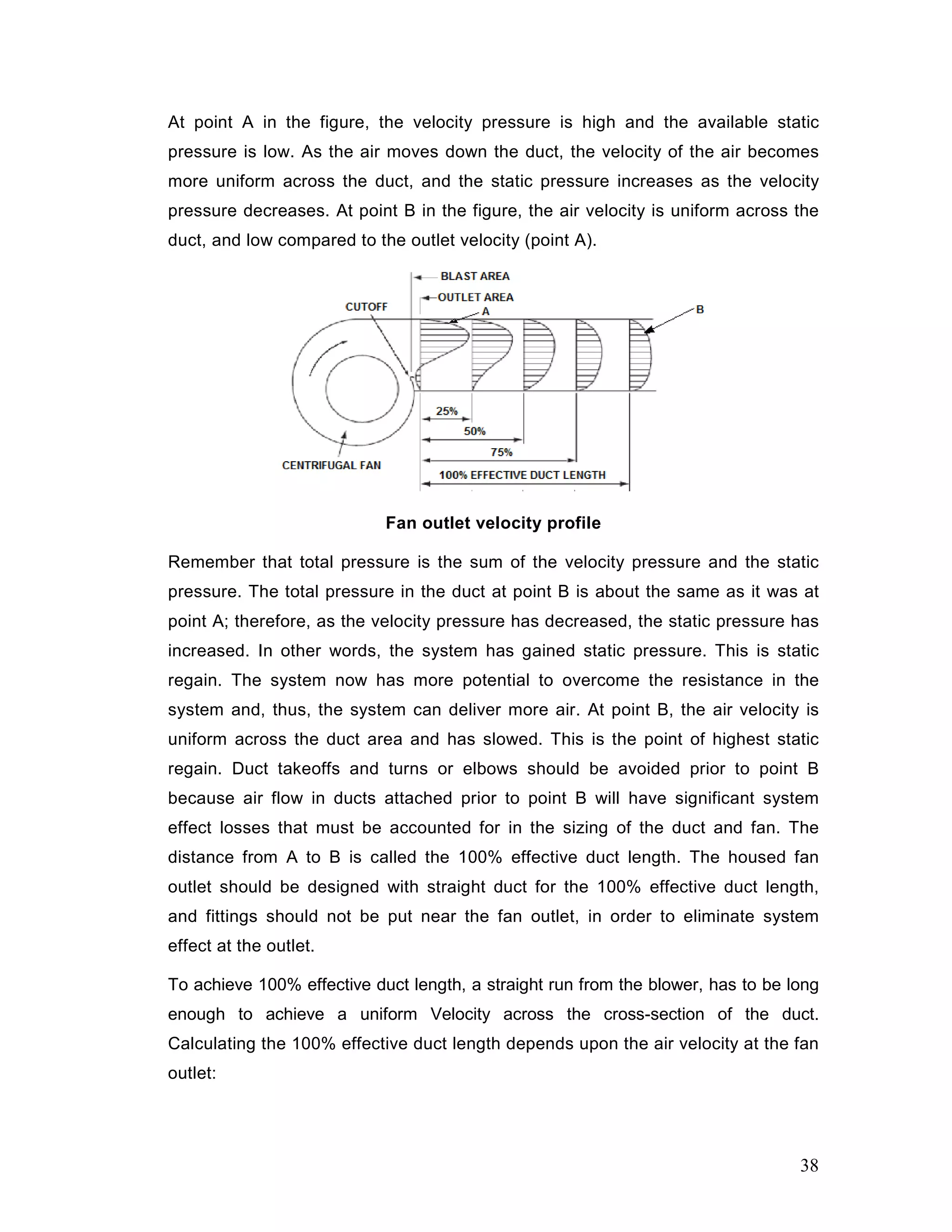 At point A in the figure, the velocity pressure is high and the available static
pressure is low. As the air moves down the duct, the velocity of the air becomes
more uniform across the duct, and the static pressure increases as the velocity
pressure decreases. At point B in the figure, the air velocity is uniform across the
duct, and low compared to the outlet velocity (point A).
Fan outlet velocity profile
Remember that total pressure is the sum of the velocity pressure and the static
pressure. The total pressure in the duct at point B is about the same as it was at
point A; therefore, as the velocity pressure has decreased, the static pressure has
increased. In other words, the system has gained static pressure. This is static
regain. The system now has more potential to overcome the resistance in the
system and, thus, the system can deliver more air. At point B, the air velocity is
uniform across the duct area and has slowed. This is the point of highest static
regain. Duct takeoffs and turns or elbows should be avoided prior to point B
because air flow in ducts attached prior to point B will have significant system
effect losses that must be accounted for in the sizing of the duct and fan. The
distance from A to B is called the 100% effective duct length. The housed fan
outlet should be designed with straight duct for the 100% effective duct length,
and fittings should not be put near the fan outlet, in order to eliminate system
effect at the outlet.
To achieve 100% effective duct length, a straight run from the blower, has to be long
enough to achieve a uniform Velocity across the cross-section of the duct.
Calculating the 100% effective duct length depends upon the air velocity at the fan
outlet:
38
 