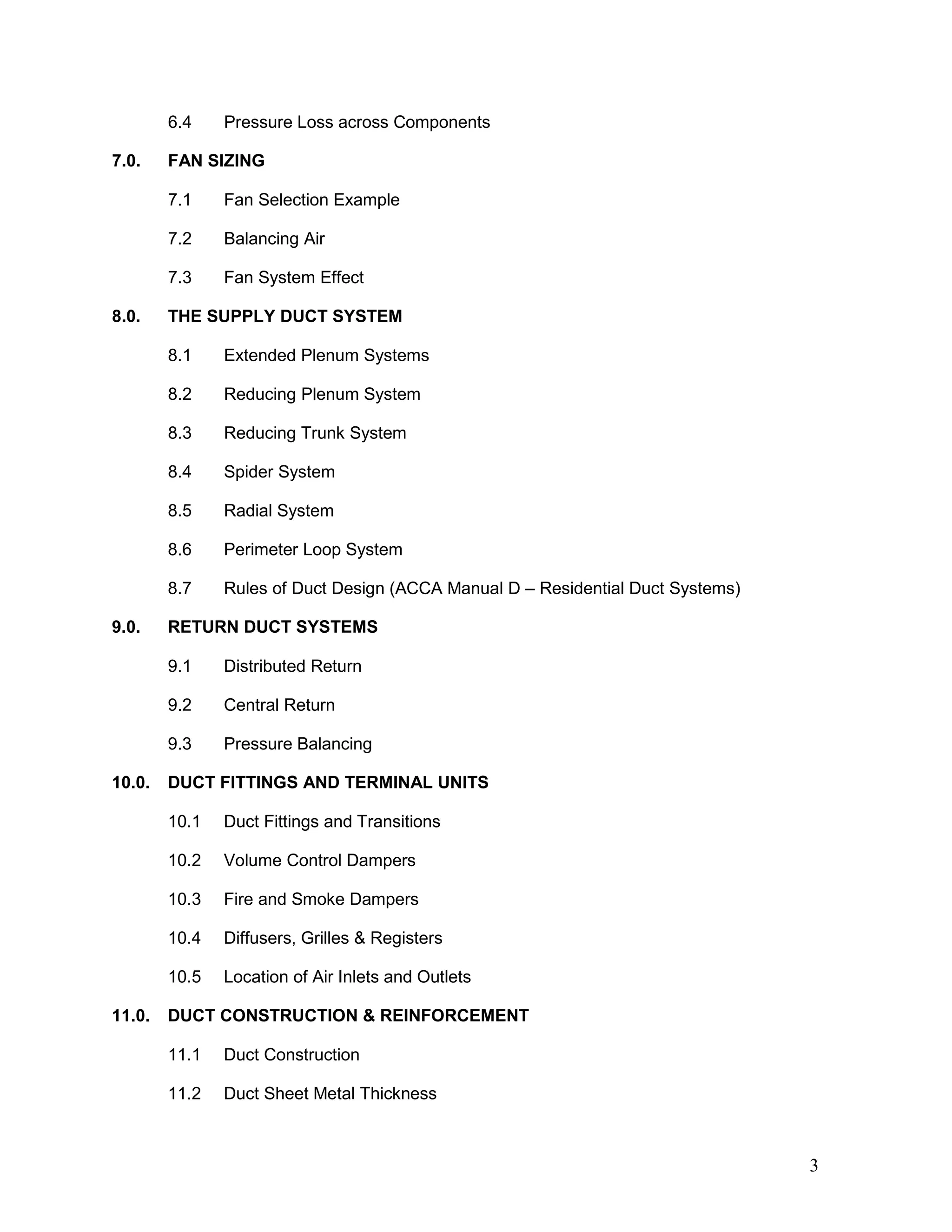 6.4 Pressure Loss across Components
7.0. FAN SIZING
7.1 Fan Selection Example
7.2 Balancing Air
7.3 Fan System Effect
8.0. THE SUPPLY DUCT SYSTEM
8.1 Extended Plenum Systems
8.2 Reducing Plenum System
8.3 Reducing Trunk System
8.4 Spider System
8.5 Radial System
8.6 Perimeter Loop System
8.7 Rules of Duct Design (ACCA Manual D – Residential Duct Systems)
9.0. RETURN DUCT SYSTEMS
9.1 Distributed Return
9.2 Central Return
9.3 Pressure Balancing
10.0. DUCT FITTINGS AND TERMINAL UNITS
10.1 Duct Fittings and Transitions
10.2 Volume Control Dampers
10.3 Fire and Smoke Dampers
10.4 Diffusers, Grilles & Registers
10.5 Location of Air Inlets and Outlets
11.0. DUCT CONSTRUCTION & REINFORCEMENT
11.1 Duct Construction
11.2 Duct Sheet Metal Thickness
3
 