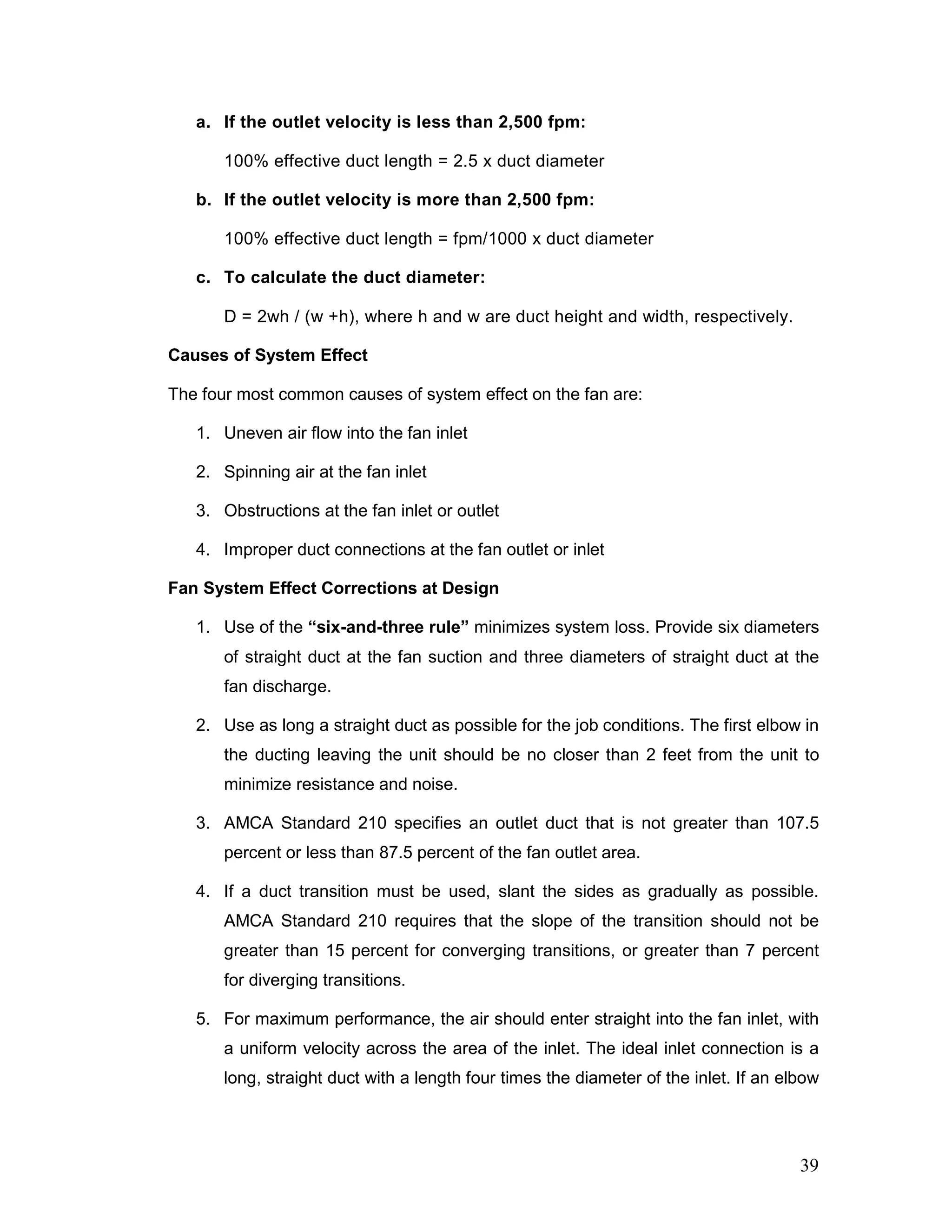 a. If the outlet velocity is less than 2,500 fpm:
100% effective duct length = 2.5 x duct diameter
b. If the outlet velocity is more than 2,500 fpm:
100% effective duct length = fpm/1000 x duct diameter
c. To calculate the duct diameter:
D = 2wh / (w +h), where h and w are duct height and width, respectively.
Causes of System Effect
The four most common causes of system effect on the fan are:
1. Uneven air flow into the fan inlet
2. Spinning air at the fan inlet
3. Obstructions at the fan inlet or outlet
4. Improper duct connections at the fan outlet or inlet
Fan System Effect Corrections at Design
1. Use of the “six-and-three rule” minimizes system loss. Provide six diameters
of straight duct at the fan suction and three diameters of straight duct at the
fan discharge.
2. Use as long a straight duct as possible for the job conditions. The first elbow in
the ducting leaving the unit should be no closer than 2 feet from the unit to
minimize resistance and noise.
3. AMCA Standard 210 specifies an outlet duct that is not greater than 107.5
percent or less than 87.5 percent of the fan outlet area.
4. If a duct transition must be used, slant the sides as gradually as possible.
AMCA Standard 210 requires that the slope of the transition should not be
greater than 15 percent for converging transitions, or greater than 7 percent
for diverging transitions.
5. For maximum performance, the air should enter straight into the fan inlet, with
a uniform velocity across the area of the inlet. The ideal inlet connection is a
long, straight duct with a length four times the diameter of the inlet. If an elbow
39
 