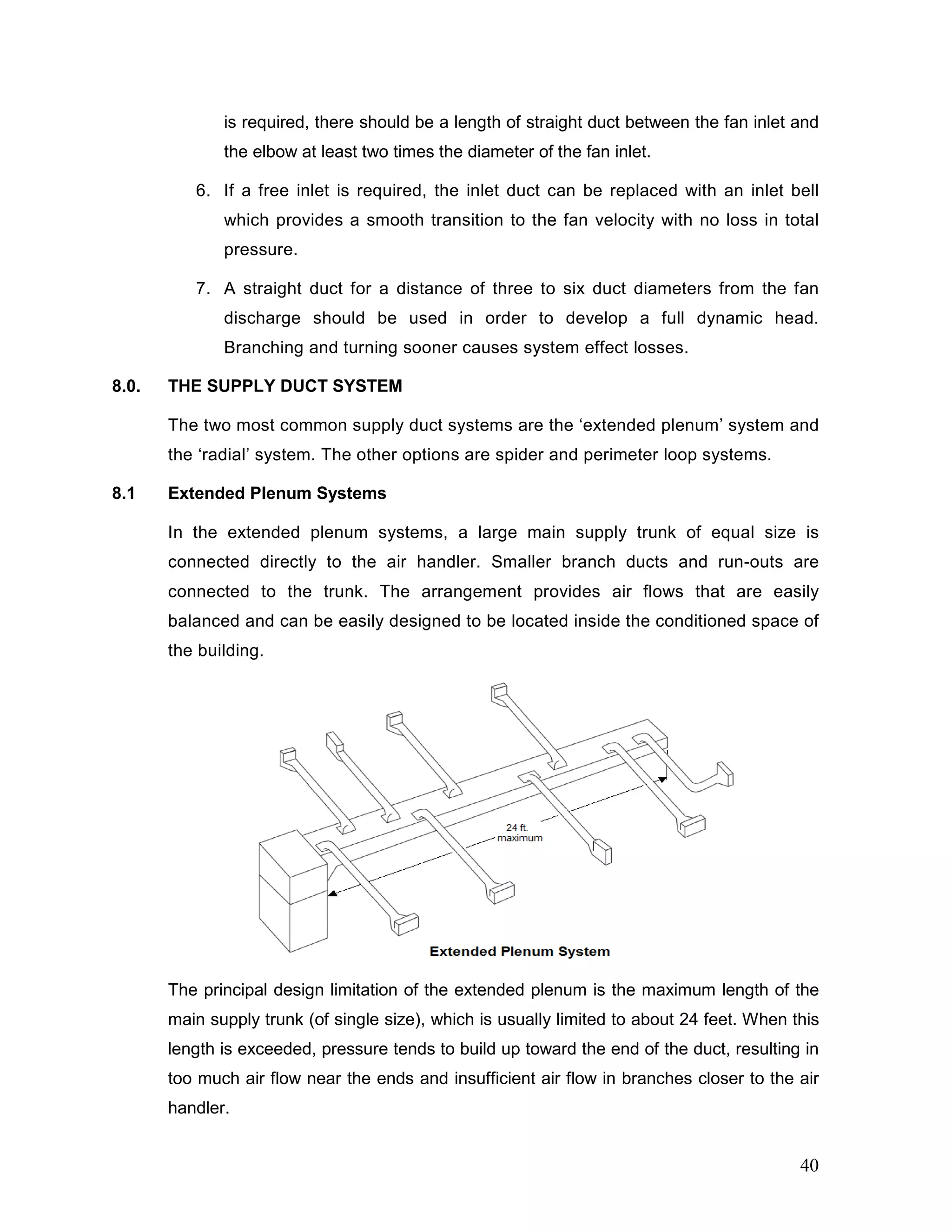 is required, there should be a length of straight duct between the fan inlet and
the elbow at least two times the diameter of the fan inlet.
6. If a free inlet is required, the inlet duct can be replaced with an inlet bell
which provides a smooth transition to the fan velocity with no loss in total
pressure.
7. A straight duct for a distance of three to six duct diameters from the fan
discharge should be used in order to develop a full dynamic head.
Branching and turning sooner causes system effect losses.
8.0. THE SUPPLY DUCT SYSTEM
The two most common supply duct systems are the ‘extended plenum’ system and
the ‘radial’ system. The other options are spider and perimeter loop systems.
8.1 Extended Plenum Systems
In the extended plenum systems, a large main supply trunk of equal size is
connected directly to the air handler. Smaller branch ducts and run-outs are
connected to the trunk. The arrangement provides air flows that are easily
balanced and can be easily designed to be located inside the conditioned space of
the building.
The principal design limitation of the extended plenum is the maximum length of the
main supply trunk (of single size), which is usually limited to about 24 feet. When this
length is exceeded, pressure tends to build up toward the end of the duct, resulting in
too much air flow near the ends and insufficient air flow in branches closer to the air
handler.
40
 