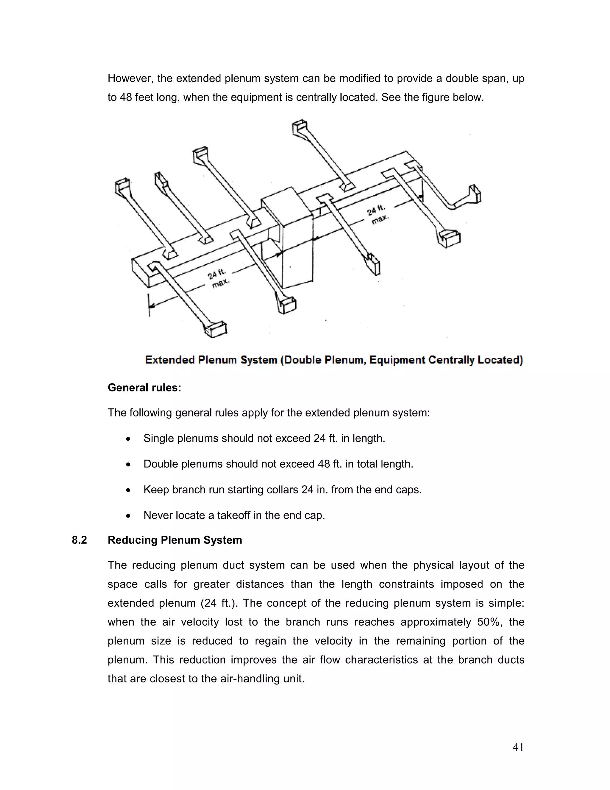 However, the extended plenum system can be modified to provide a double span, up
to 48 feet long, when the equipment is centrally located. See the figure below.
General rules:
The following general rules apply for the extended plenum system:
• Single plenums should not exceed 24 ft. in length.
• Double plenums should not exceed 48 ft. in total length.
• Keep branch run starting collars 24 in. from the end caps.
• Never locate a takeoff in the end cap.
8.2 Reducing Plenum System
The reducing plenum duct system can be used when the physical layout of the
space calls for greater distances than the length constraints imposed on the
extended plenum (24 ft.). The concept of the reducing plenum system is simple:
when the air velocity lost to the branch runs reaches approximately 50%, the
plenum size is reduced to regain the velocity in the remaining portion of the
plenum. This reduction improves the air flow characteristics at the branch ducts
that are closest to the air-handling unit.
41
 