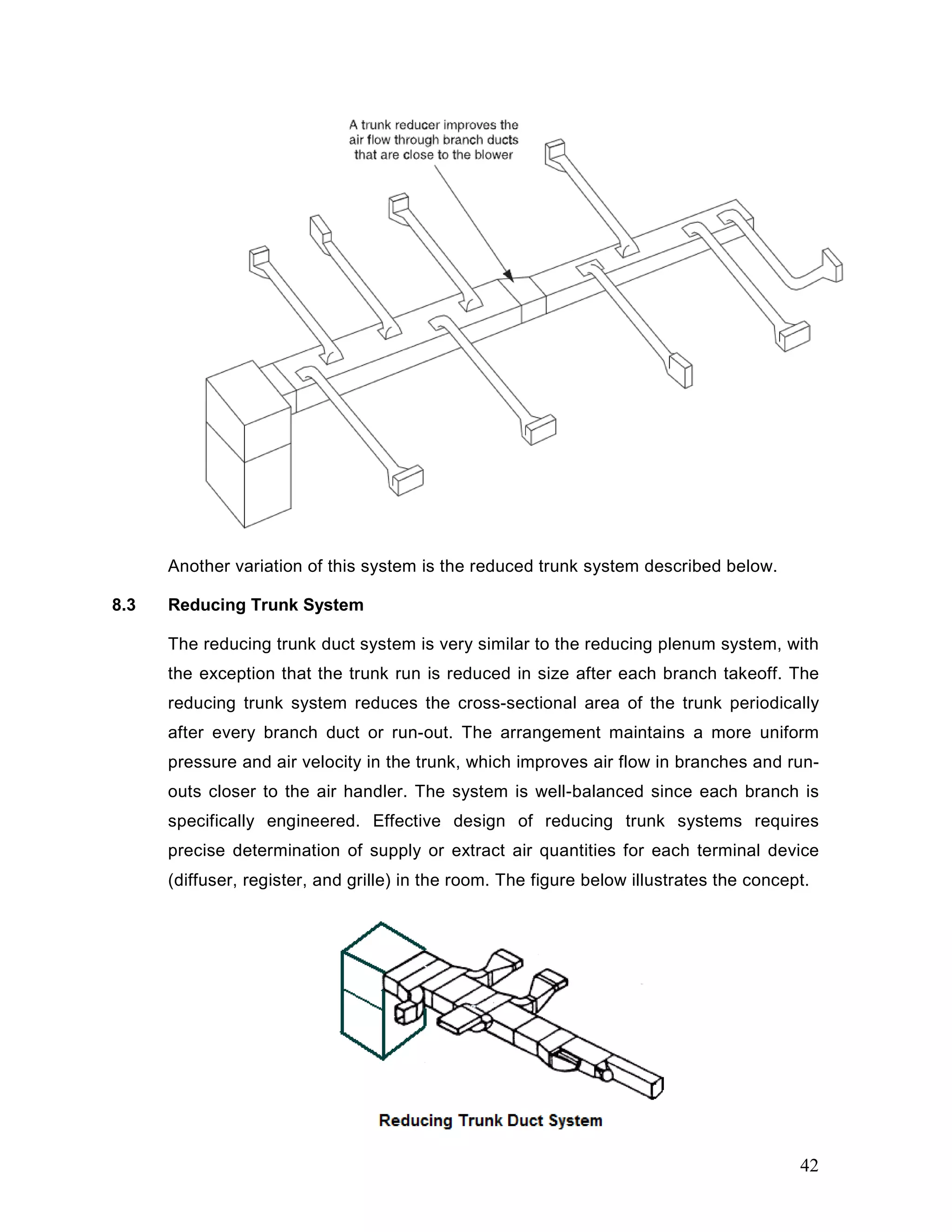 Another variation of this system is the reduced trunk system described below.
8.3 Reducing Trunk System
The reducing trunk duct system is very similar to the reducing plenum system, with
the exception that the trunk run is reduced in size after each branch takeoff. The
reducing trunk system reduces the cross-sectional area of the trunk periodically
after every branch duct or run-out. The arrangement maintains a more uniform
pressure and air velocity in the trunk, which improves air flow in branches and run-
outs closer to the air handler. The system is well-balanced since each branch is
specifically engineered. Effective design of reducing trunk systems requires
precise determination of supply or extract air quantities for each terminal device
(diffuser, register, and grille) in the room. The figure below illustrates the concept.
42
 