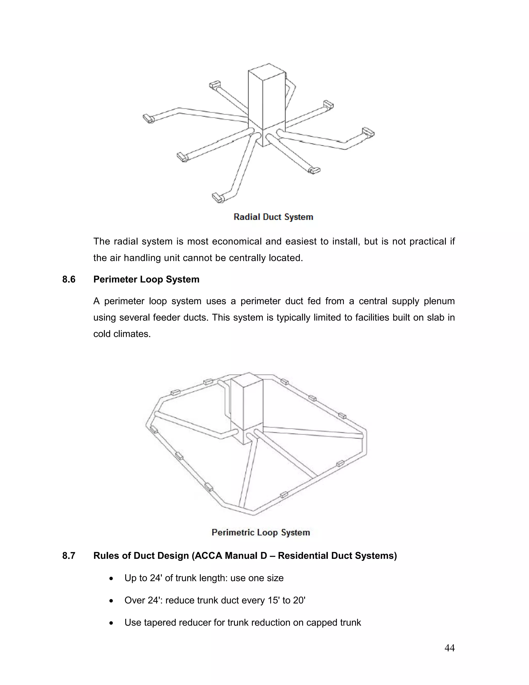 The radial system is most economical and easiest to install, but is not practical if
the air handling unit cannot be centrally located.
8.6 Perimeter Loop System
A perimeter loop system uses a perimeter duct fed from a central supply plenum
using several feeder ducts. This system is typically limited to facilities built on slab in
cold climates.
8.7 Rules of Duct Design (ACCA Manual D – Residential Duct Systems)
• Up to 24' of trunk length: use one size
• Over 24': reduce trunk duct every 15' to 20'
• Use tapered reducer for trunk reduction on capped trunk
44
 