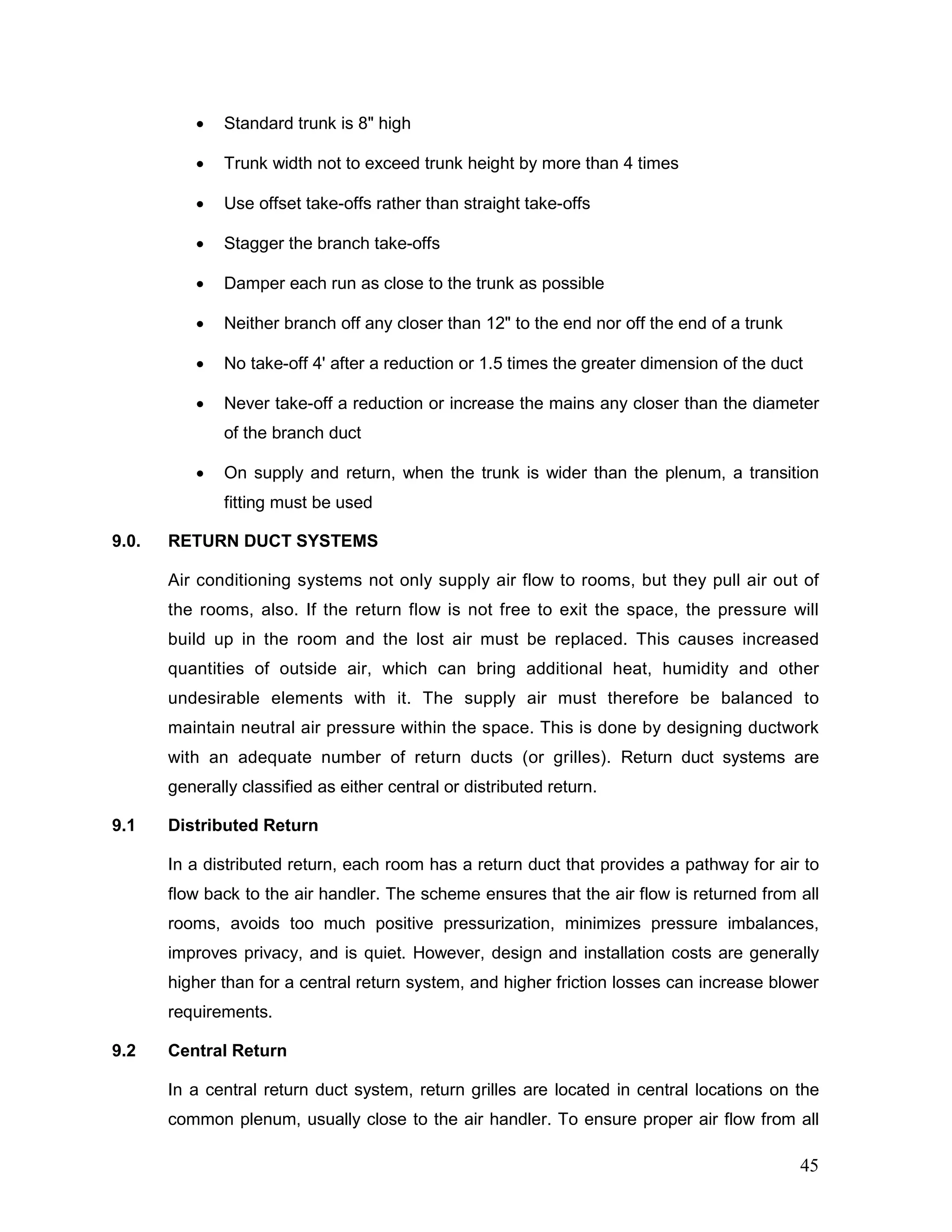 • Standard trunk is 8" high
• Trunk width not to exceed trunk height by more than 4 times
• Use offset take-offs rather than straight take-offs
• Stagger the branch take-offs
• Damper each run as close to the trunk as possible
• Neither branch off any closer than 12" to the end nor off the end of a trunk
• No take-off 4' after a reduction or 1.5 times the greater dimension of the duct
• Never take-off a reduction or increase the mains any closer than the diameter
of the branch duct
• On supply and return, when the trunk is wider than the plenum, a transition
fitting must be used
9.0. RETURN DUCT SYSTEMS
Air conditioning systems not only supply air flow to rooms, but they pull air out of
the rooms, also. If the return flow is not free to exit the space, the pressure will
build up in the room and the lost air must be replaced. This causes increased
quantities of outside air, which can bring additional heat, humidity and other
undesirable elements with it. The supply air must therefore be balanced to
maintain neutral air pressure within the space. This is done by designing ductwork
with an adequate number of return ducts (or grilles). Return duct systems are
generally classified as either central or distributed return.
9.1 Distributed Return
In a distributed return, each room has a return duct that provides a pathway for air to
flow back to the air handler. The scheme ensures that the air flow is returned from all
rooms, avoids too much positive pressurization, minimizes pressure imbalances,
improves privacy, and is quiet. However, design and installation costs are generally
higher than for a central return system, and higher friction losses can increase blower
requirements.
9.2 Central Return
In a central return duct system, return grilles are located in central locations on the
common plenum, usually close to the air handler. To ensure proper air flow from all
45
 