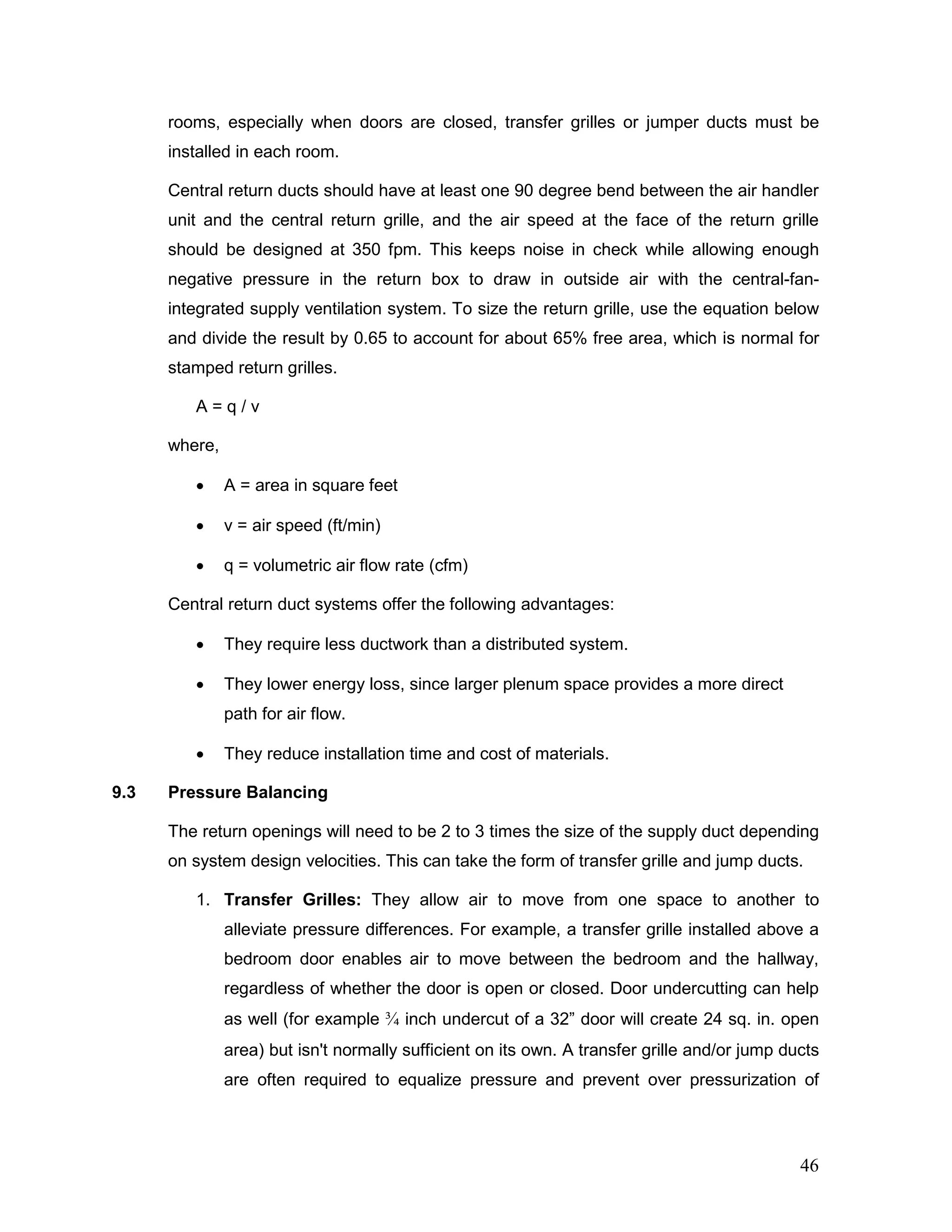 rooms, especially when doors are closed, transfer grilles or jumper ducts must be
installed in each room.
Central return ducts should have at least one 90 degree bend between the air handler
unit and the central return grille, and the air speed at the face of the return grille
should be designed at 350 fpm. This keeps noise in check while allowing enough
negative pressure in the return box to draw in outside air with the central-fan-
integrated supply ventilation system. To size the return grille, use the equation below
and divide the result by 0.65 to account for about 65% free area, which is normal for
stamped return grilles.
A = q / v
where,
• A = area in square feet
• v = air speed (ft/min)
• q = volumetric air flow rate (cfm)
Central return duct systems offer the following advantages:
• They require less ductwork than a distributed system.
• They lower energy loss, since larger plenum space provides a more direct
path for air flow.
• They reduce installation time and cost of materials.
9.3 Pressure Balancing
The return openings will need to be 2 to 3 times the size of the supply duct depending
on system design velocities. This can take the form of transfer grille and jump ducts.
1. Transfer Grilles: They allow air to move from one space to another to
alleviate pressure differences. For example, a transfer grille installed above a
bedroom door enables air to move between the bedroom and the hallway,
regardless of whether the door is open or closed. Door undercutting can help
as well (for example ¾ inch undercut of a 32” door will create 24 sq. in. open
area) but isn't normally sufficient on its own. A transfer grille and/or jump ducts
are often required to equalize pressure and prevent over pressurization of
46
 