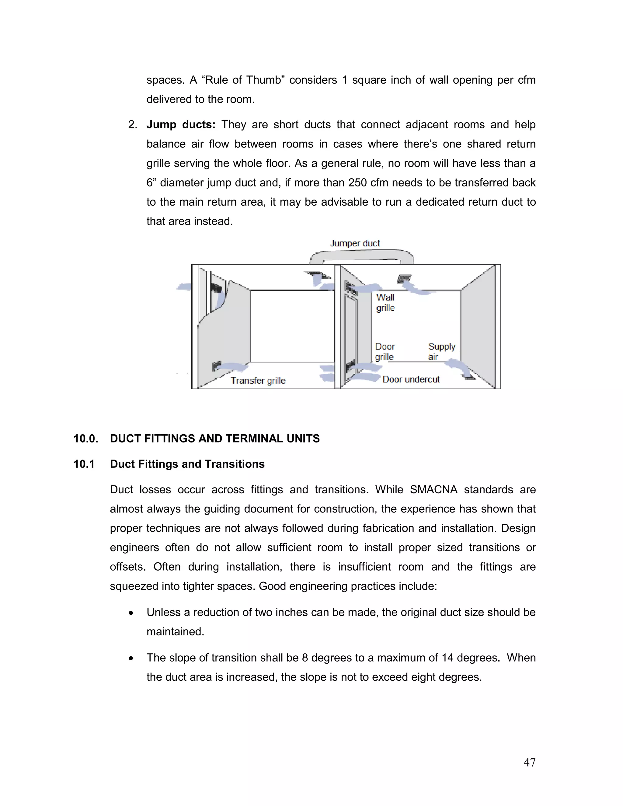 spaces. A “Rule of Thumb” considers 1 square inch of wall opening per cfm
delivered to the room.
2. Jump ducts: They are short ducts that connect adjacent rooms and help
balance air flow between rooms in cases where there’s one shared return
grille serving the whole floor. As a general rule, no room will have less than a
6” diameter jump duct and, if more than 250 cfm needs to be transferred back
to the main return area, it may be advisable to run a dedicated return duct to
that area instead.
10.0. DUCT FITTINGS AND TERMINAL UNITS
10.1 Duct Fittings and Transitions
Duct losses occur across fittings and transitions. While SMACNA standards are
almost always the guiding document for construction, the experience has shown that
proper techniques are not always followed during fabrication and installation. Design
engineers often do not allow sufficient room to install proper sized transitions or
offsets. Often during installation, there is insufficient room and the fittings are
squeezed into tighter spaces. Good engineering practices include:
• Unless a reduction of two inches can be made, the original duct size should be
maintained.
• The slope of transition shall be 8 degrees to a maximum of 14 degrees. When
the duct area is increased, the slope is not to exceed eight degrees.
47
 