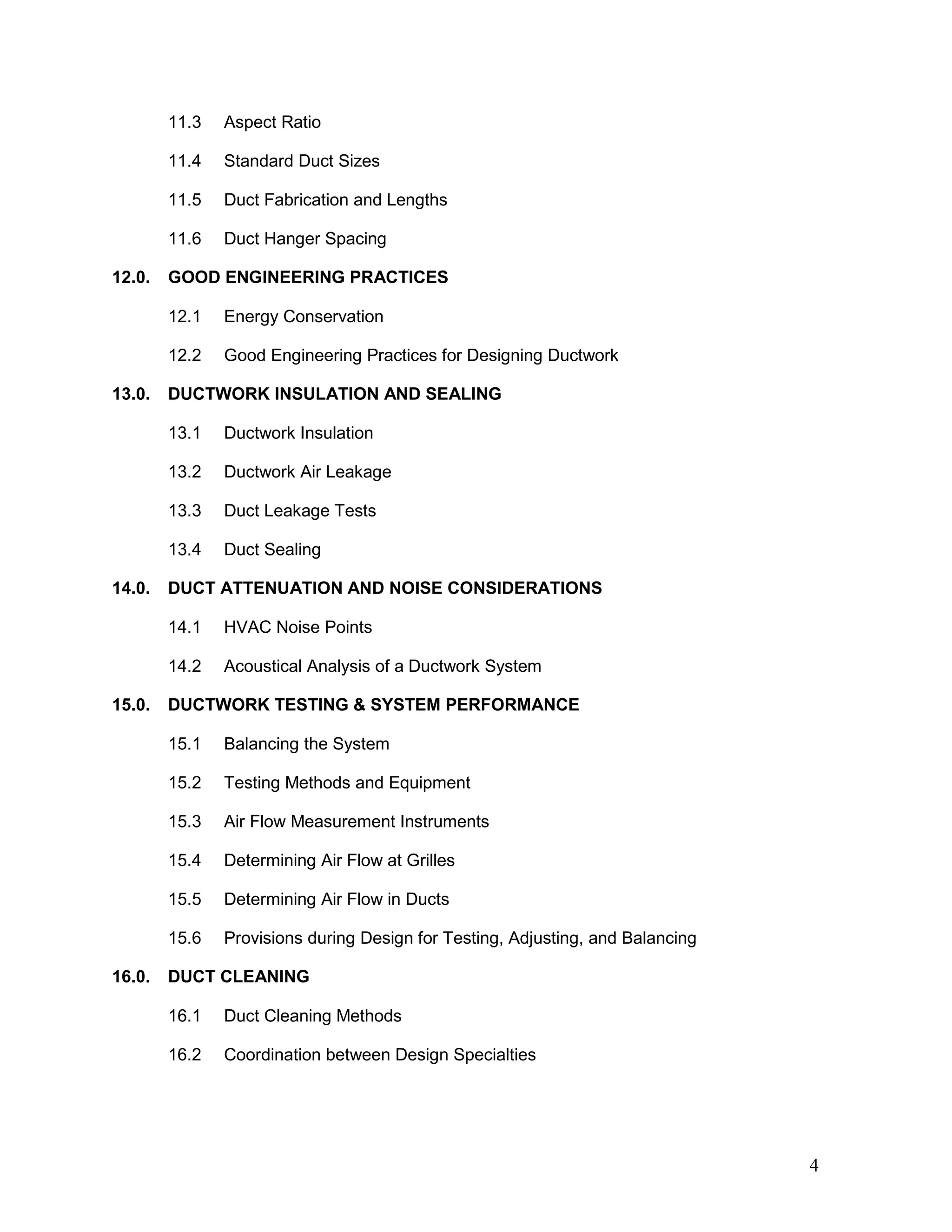 11.3 Aspect Ratio
11.4 Standard Duct Sizes
11.5 Duct Fabrication and Lengths
11.6 Duct Hanger Spacing
12.0. GOOD ENGINEERING PRACTICES
12.1 Energy Conservation
12.2 Good Engineering Practices for Designing Ductwork
13.0. DUCTWORK INSULATION AND SEALING
13.1 Ductwork Insulation
13.2 Ductwork Air Leakage
13.3 Duct Leakage Tests
13.4 Duct Sealing
14.0. DUCT ATTENUATION AND NOISE CONSIDERATIONS
14.1 HVAC Noise Points
14.2 Acoustical Analysis of a Ductwork System
15.0. DUCTWORK TESTING & SYSTEM PERFORMANCE
15.1 Balancing the System
15.2 Testing Methods and Equipment
15.3 Air Flow Measurement Instruments
15.4 Determining Air Flow at Grilles
15.5 Determining Air Flow in Ducts
15.6 Provisions during Design for Testing, Adjusting, and Balancing
16.0. DUCT CLEANING
16.1 Duct Cleaning Methods
16.2 Coordination between Design Specialties
4
 