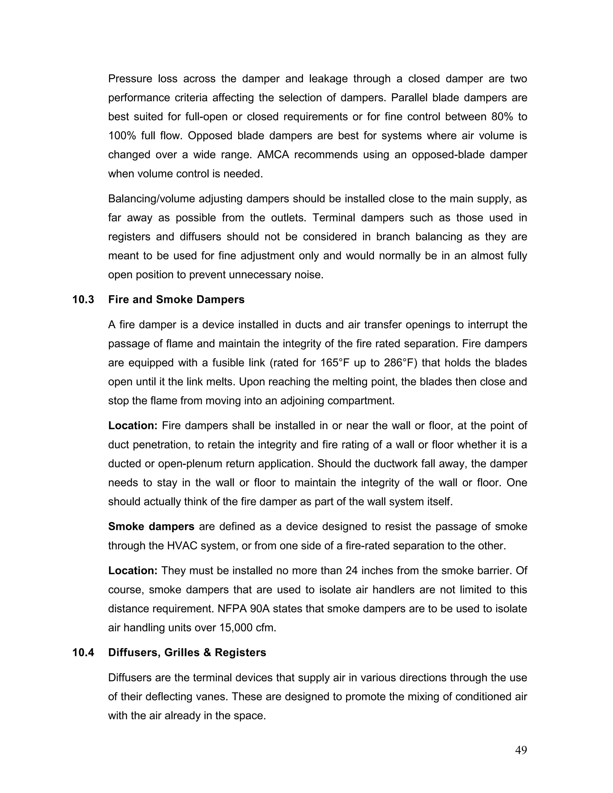 Pressure loss across the damper and leakage through a closed damper are two
performance criteria affecting the selection of dampers. Parallel blade dampers are
best suited for full-open or closed requirements or for fine control between 80% to
100% full flow. Opposed blade dampers are best for systems where air volume is
changed over a wide range. AMCA recommends using an opposed-blade damper
when volume control is needed.
Balancing/volume adjusting dampers should be installed close to the main supply, as
far away as possible from the outlets. Terminal dampers such as those used in
registers and diffusers should not be considered in branch balancing as they are
meant to be used for fine adjustment only and would normally be in an almost fully
open position to prevent unnecessary noise.
10.3 Fire and Smoke Dampers
A fire damper is a device installed in ducts and air transfer openings to interrupt the
passage of flame and maintain the integrity of the fire rated separation. Fire dampers
are equipped with a fusible link (rated for 165°F up to 286°F) that holds the blades
open until it the link melts. Upon reaching the melting point, the blades then close and
stop the flame from moving into an adjoining compartment.
Location: Fire dampers shall be installed in or near the wall or floor, at the point of
duct penetration, to retain the integrity and fire rating of a wall or floor whether it is a
ducted or open-plenum return application. Should the ductwork fall away, the damper
needs to stay in the wall or floor to maintain the integrity of the wall or floor. One
should actually think of the fire damper as part of the wall system itself.
Smoke dampers are defined as a device designed to resist the passage of smoke
through the HVAC system, or from one side of a fire-rated separation to the other.
Location: They must be installed no more than 24 inches from the smoke barrier. Of
course, smoke dampers that are used to isolate air handlers are not limited to this
distance requirement. NFPA 90A states that smoke dampers are to be used to isolate
air handling units over 15,000 cfm.
10.4 Diffusers, Grilles & Registers
Diffusers are the terminal devices that supply air in various directions through the use
of their deflecting vanes. These are designed to promote the mixing of conditioned air
with the air already in the space.
49
 