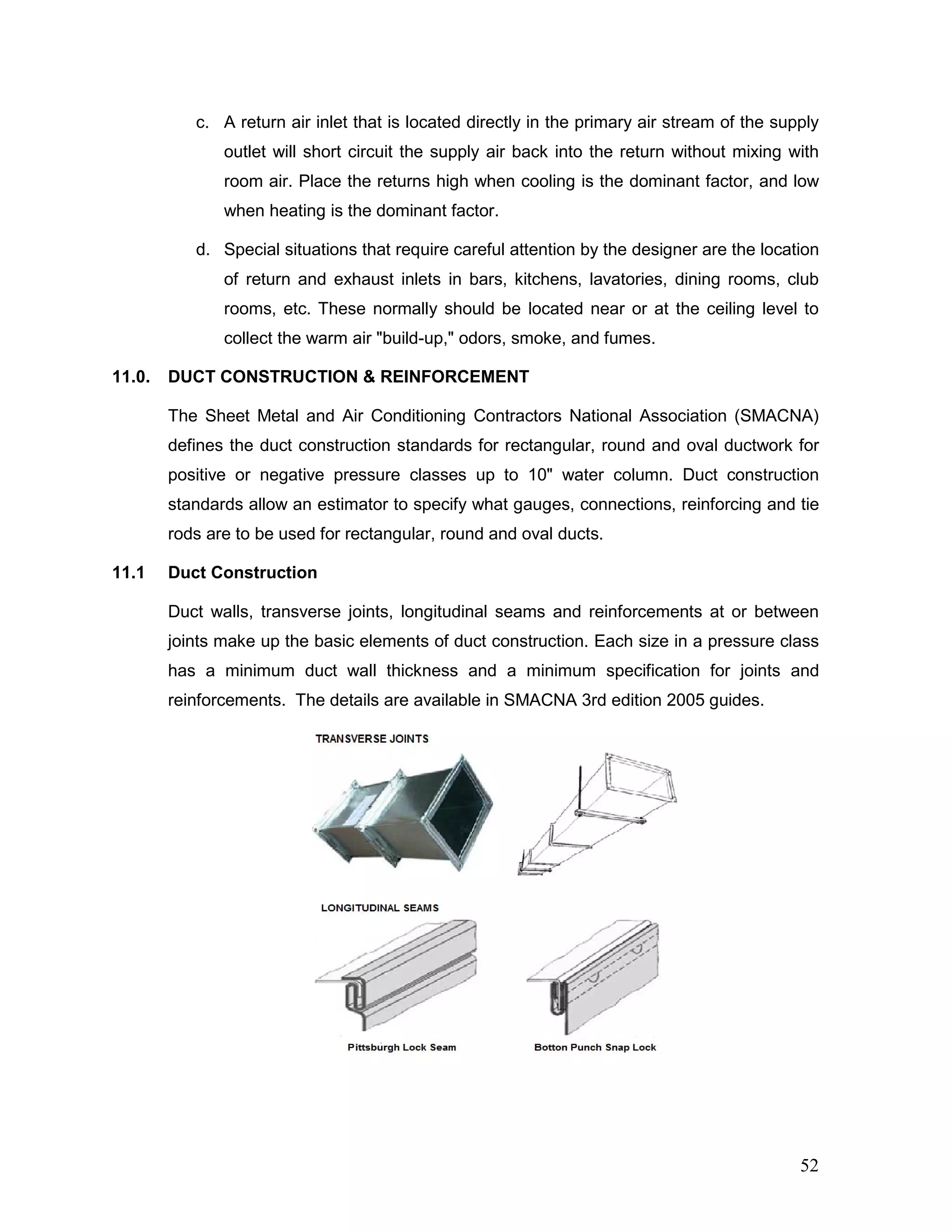 c. A return air inlet that is located directly in the primary air stream of the supply
outlet will short circuit the supply air back into the return without mixing with
room air. Place the returns high when cooling is the dominant factor, and low
when heating is the dominant factor.
d. Special situations that require careful attention by the designer are the location
of return and exhaust inlets in bars, kitchens, lavatories, dining rooms, club
rooms, etc. These normally should be located near or at the ceiling level to
collect the warm air "build-up," odors, smoke, and fumes.
11.0. DUCT CONSTRUCTION & REINFORCEMENT
The Sheet Metal and Air Conditioning Contractors National Association (SMACNA)
defines the duct construction standards for rectangular, round and oval ductwork for
positive or negative pressure classes up to 10" water column. Duct construction
standards allow an estimator to specify what gauges, connections, reinforcing and tie
rods are to be used for rectangular, round and oval ducts.
11.1 Duct Construction
Duct walls, transverse joints, longitudinal seams and reinforcements at or between
joints make up the basic elements of duct construction. Each size in a pressure class
has a minimum duct wall thickness and a minimum specification for joints and
reinforcements. The details are available in SMACNA 3rd edition 2005 guides.
52
 