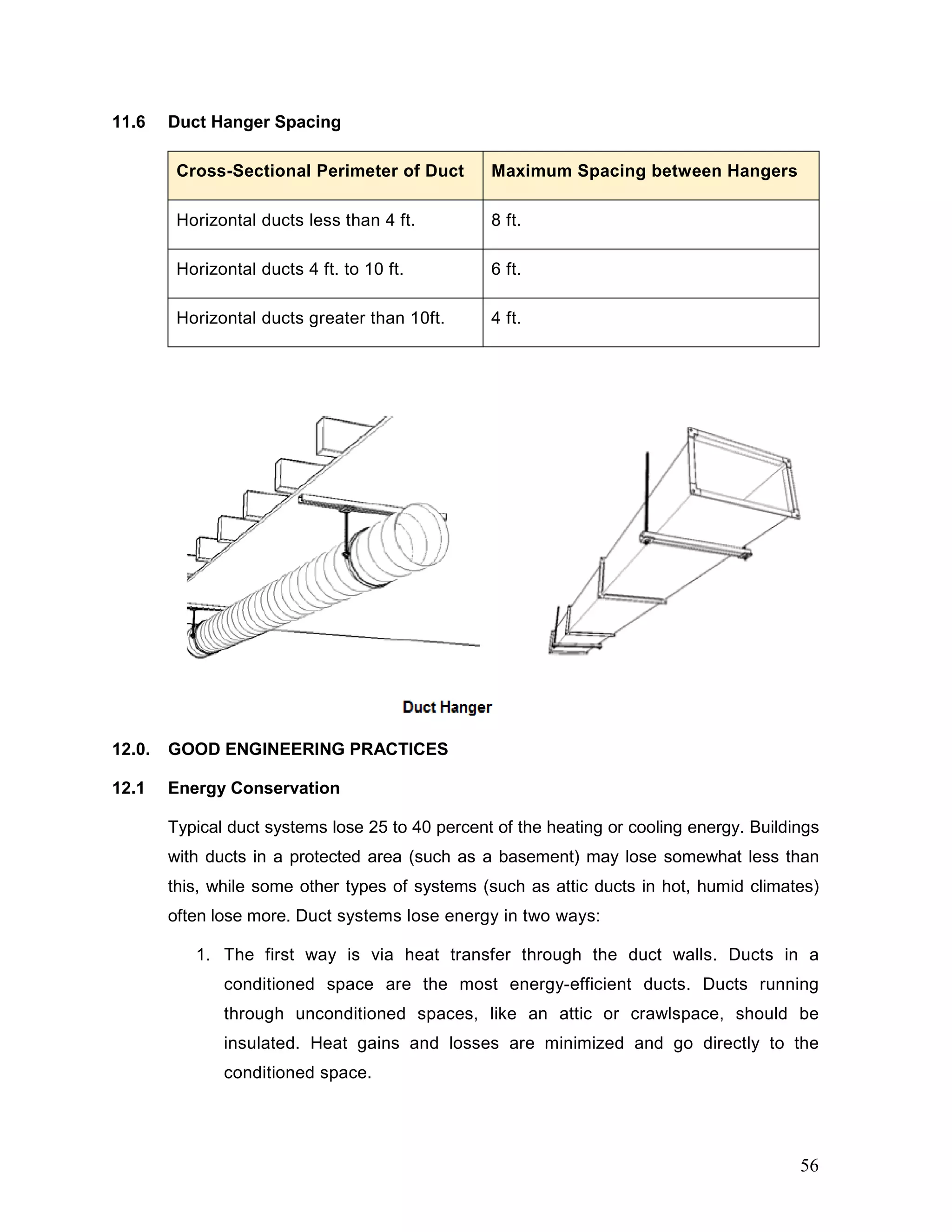 11.6 Duct Hanger Spacing
Cross-Sectional Perimeter of Duct Maximum Spacing between Hangers
Horizontal ducts less than 4 ft. 8 ft.
Horizontal ducts 4 ft. to 10 ft. 6 ft.
Horizontal ducts greater than 10ft. 4 ft.
12.0. GOOD ENGINEERING PRACTICES
12.1 Energy Conservation
Typical duct systems lose 25 to 40 percent of the heating or cooling energy. Buildings
with ducts in a protected area (such as a basement) may lose somewhat less than
this, while some other types of systems (such as attic ducts in hot, humid climates)
often lose more. Duct systems lose energy in two ways:
1. The first way is via heat transfer through the duct walls. Ducts in a
conditioned space are the most energy-efficient ducts. Ducts running
through unconditioned spaces, like an attic or crawlspace, should be
insulated. Heat gains and losses are minimized and go directly to the
conditioned space.
56
 