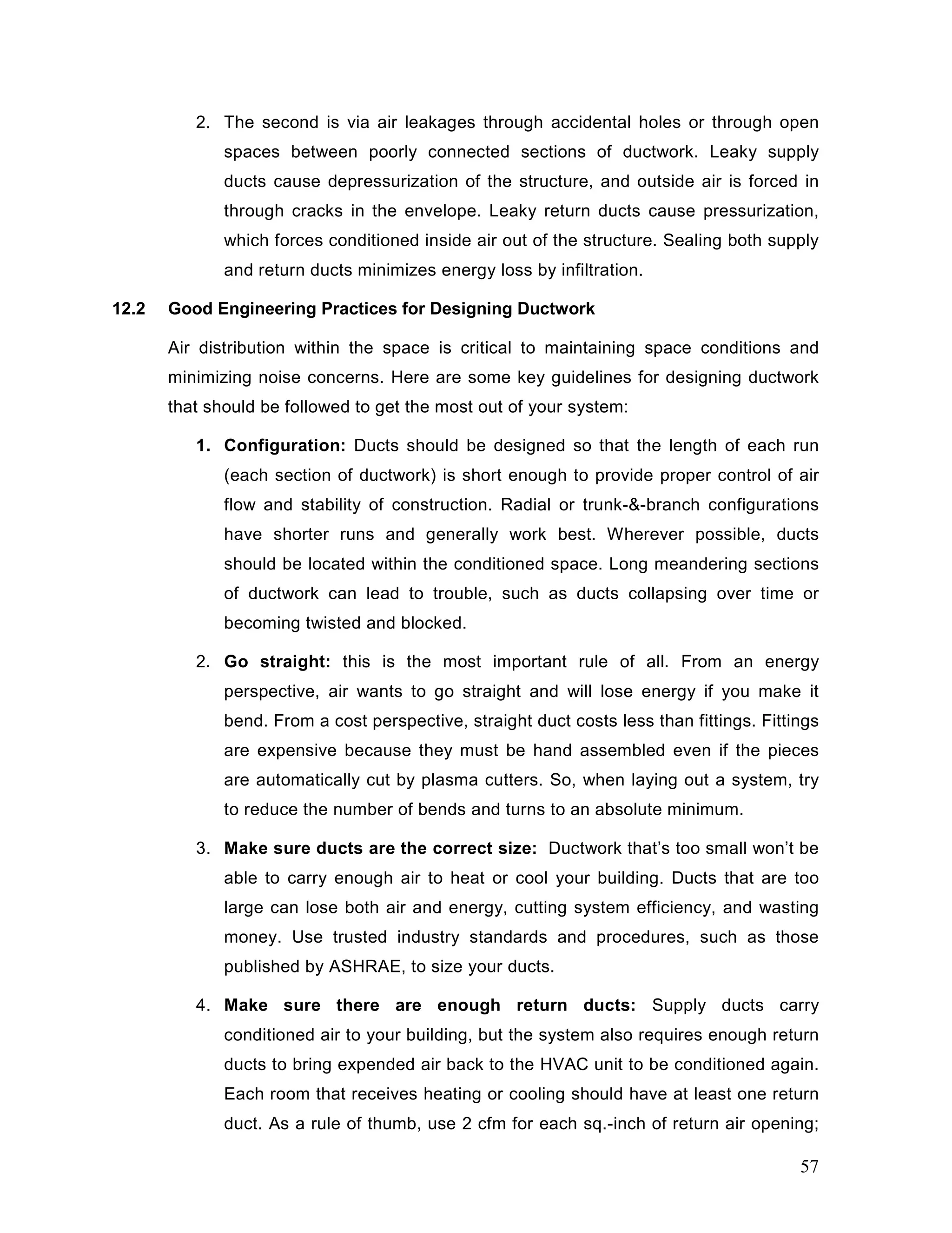 2. The second is via air leakages through accidental holes or through open
spaces between poorly connected sections of ductwork. Leaky supply
ducts cause depressurization of the structure, and outside air is forced in
through cracks in the envelope. Leaky return ducts cause pressurization,
which forces conditioned inside air out of the structure. Sealing both supply
and return ducts minimizes energy loss by infiltration.
12.2 Good Engineering Practices for Designing Ductwork
Air distribution within the space is critical to maintaining space conditions and
minimizing noise concerns. Here are some key guidelines for designing ductwork
that should be followed to get the most out of your system:
1. Configuration: Ducts should be designed so that the length of each run
(each section of ductwork) is short enough to provide proper control of air
flow and stability of construction. Radial or trunk-&-branch configurations
have shorter runs and generally work best. Wherever possible, ducts
should be located within the conditioned space. Long meandering sections
of ductwork can lead to trouble, such as ducts collapsing over time or
becoming twisted and blocked.
2. Go straight: this is the most important rule of all. From an energy
perspective, air wants to go straight and will lose energy if you make it
bend. From a cost perspective, straight duct costs less than fittings. Fittings
are expensive because they must be hand assembled even if the pieces
are automatically cut by plasma cutters. So, when laying out a system, try
to reduce the number of bends and turns to an absolute minimum.
3. Make sure ducts are the correct size: Ductwork that’s too small won’t be
able to carry enough air to heat or cool your building. Ducts that are too
large can lose both air and energy, cutting system efficiency, and wasting
money. Use trusted industry standards and procedures, such as those
published by ASHRAE, to size your ducts.
4. Make sure there are enough return ducts: Supply ducts carry
conditioned air to your building, but the system also requires enough return
ducts to bring expended air back to the HVAC unit to be conditioned again.
Each room that receives heating or cooling should have at least one return
duct. As a rule of thumb, use 2 cfm for each sq.-inch of return air opening;
57
 