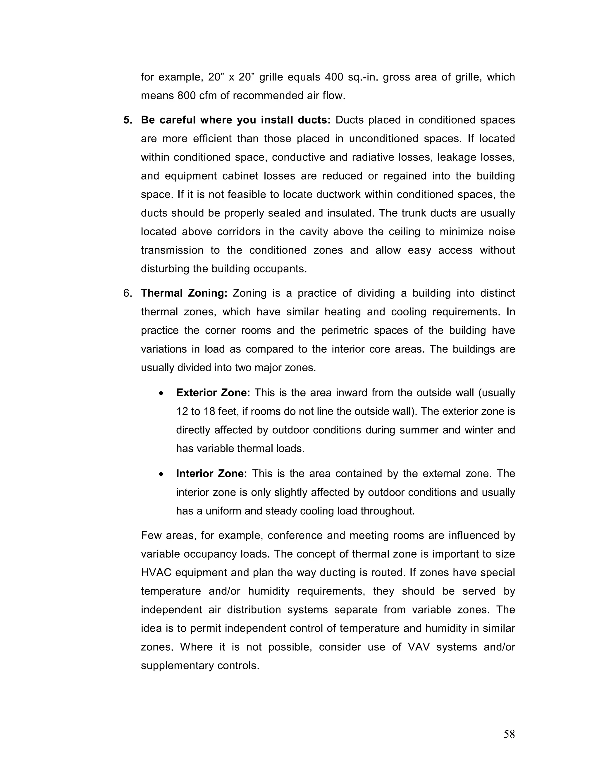 for example, 20” x 20” grille equals 400 sq.-in. gross area of grille, which
means 800 cfm of recommended air flow.
5. Be careful where you install ducts: Ducts placed in conditioned spaces
are more efficient than those placed in unconditioned spaces. If located
within conditioned space, conductive and radiative losses, leakage losses,
and equipment cabinet losses are reduced or regained into the building
space. If it is not feasible to locate ductwork within conditioned spaces, the
ducts should be properly sealed and insulated. The trunk ducts are usually
located above corridors in the cavity above the ceiling to minimize noise
transmission to the conditioned zones and allow easy access without
disturbing the building occupants.
6. Thermal Zoning: Zoning is a practice of dividing a building into distinct
thermal zones, which have similar heating and cooling requirements. In
practice the corner rooms and the perimetric spaces of the building have
variations in load as compared to the interior core areas. The buildings are
usually divided into two major zones.
• Exterior Zone: This is the area inward from the outside wall (usually
12 to 18 feet, if rooms do not line the outside wall). The exterior zone is
directly affected by outdoor conditions during summer and winter and
has variable thermal loads.
• Interior Zone: This is the area contained by the external zone. The
interior zone is only slightly affected by outdoor conditions and usually
has a uniform and steady cooling load throughout.
Few areas, for example, conference and meeting rooms are influenced by
variable occupancy loads. The concept of thermal zone is important to size
HVAC equipment and plan the way ducting is routed. If zones have special
temperature and/or humidity requirements, they should be served by
independent air distribution systems separate from variable zones. The
idea is to permit independent control of temperature and humidity in similar
zones. Where it is not possible, consider use of VAV systems and/or
supplementary controls.
58
 
