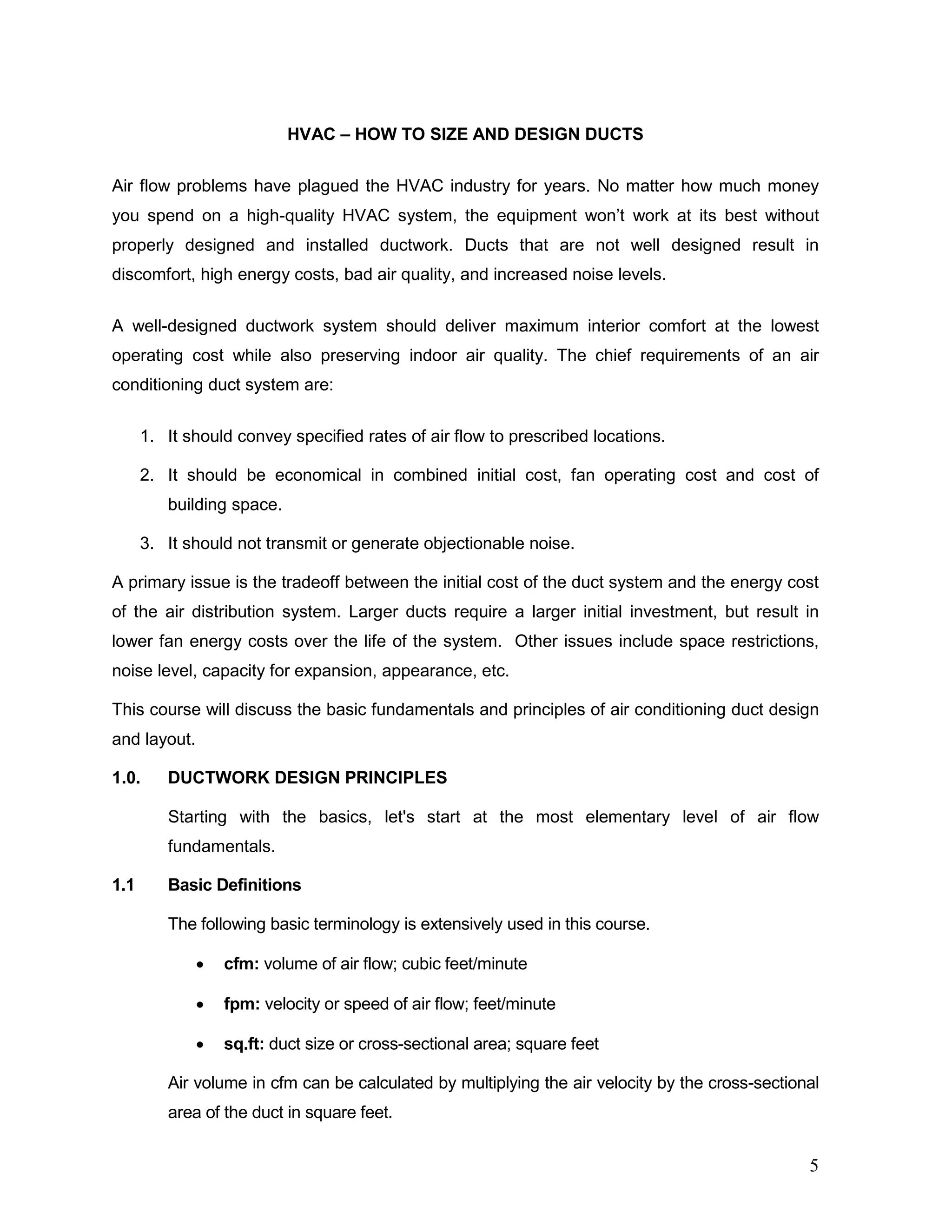 HVAC – HOW TO SIZE AND DESIGN DUCTS
Air flow problems have plagued the HVAC industry for years. No matter how much money
you spend on a high-quality HVAC system, the equipment won’t work at its best without
properly designed and installed ductwork. Ducts that are not well designed result in
discomfort, high energy costs, bad air quality, and increased noise levels.
A well-designed ductwork system should deliver maximum interior comfort at the lowest
operating cost while also preserving indoor air quality. The chief requirements of an air
conditioning duct system are:
1. It should convey specified rates of air flow to prescribed locations.
2. It should be economical in combined initial cost, fan operating cost and cost of
building space.
3. It should not transmit or generate objectionable noise.
A primary issue is the tradeoff between the initial cost of the duct system and the energy cost
of the air distribution system. Larger ducts require a larger initial investment, but result in
lower fan energy costs over the life of the system. Other issues include space restrictions,
noise level, capacity for expansion, appearance, etc.
This course will discuss the basic fundamentals and principles of air conditioning duct design
and layout.
1.0. DUCTWORK DESIGN PRINCIPLES
Starting with the basics, let's start at the most elementary level of air flow
fundamentals.
1.1 Basic Definitions
The following basic terminology is extensively used in this course.
• cfm: volume of air flow; cubic feet/minute
• fpm: velocity or speed of air flow; feet/minute
• sq.ft: duct size or cross-sectional area; square feet
Air volume in cfm can be calculated by multiplying the air velocity by the cross-sectional
area of the duct in square feet.
5
 