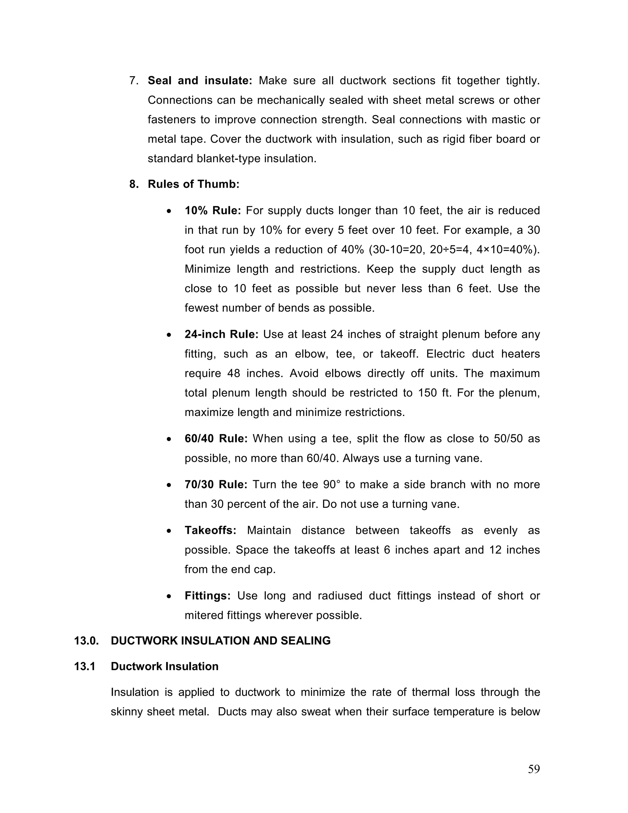 7. Seal and insulate: Make sure all ductwork sections fit together tightly.
Connections can be mechanically sealed with sheet metal screws or other
fasteners to improve connection strength. Seal connections with mastic or
metal tape. Cover the ductwork with insulation, such as rigid fiber board or
standard blanket-type insulation.
8. Rules of Thumb:
• 10% Rule: For supply ducts longer than 10 feet, the air is reduced
in that run by 10% for every 5 feet over 10 feet. For example, a 30
foot run yields a reduction of 40% (30-10=20, 20÷5=4, 4×10=40%).
Minimize length and restrictions. Keep the supply duct length as
close to 10 feet as possible but never less than 6 feet. Use the
fewest number of bends as possible.
• 24-inch Rule: Use at least 24 inches of straight plenum before any
fitting, such as an elbow, tee, or takeoff. Electric duct heaters
require 48 inches. Avoid elbows directly off units. The maximum
total plenum length should be restricted to 150 ft. For the plenum,
maximize length and minimize restrictions.
• 60/40 Rule: When using a tee, split the flow as close to 50/50 as
possible, no more than 60/40. Always use a turning vane.
• 70/30 Rule: Turn the tee 90° to make a side branch with no more
than 30 percent of the air. Do not use a turning vane.
• Takeoffs: Maintain distance between takeoffs as evenly as
possible. Space the takeoffs at least 6 inches apart and 12 inches
from the end cap.
• Fittings: Use long and radiused duct fittings instead of short or
mitered fittings wherever possible.
13.0. DUCTWORK INSULATION AND SEALING
13.1 Ductwork Insulation
Insulation is applied to ductwork to minimize the rate of thermal loss through the
skinny sheet metal. Ducts may also sweat when their surface temperature is below
59
 