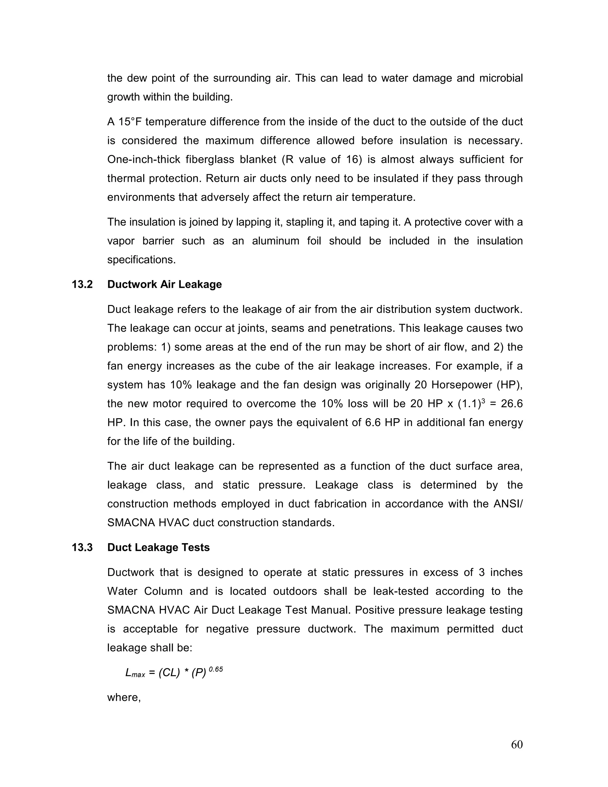 the dew point of the surrounding air. This can lead to water damage and microbial
growth within the building.
A 15°F temperature difference from the inside of the duct to the outside of the duct
is considered the maximum difference allowed before insulation is necessary.
One-inch-thick fiberglass blanket (R value of 16) is almost always sufficient for
thermal protection. Return air ducts only need to be insulated if they pass through
environments that adversely affect the return air temperature.
The insulation is joined by lapping it, stapling it, and taping it. A protective cover with a
vapor barrier such as an aluminum foil should be included in the insulation
specifications.
13.2 Ductwork Air Leakage
Duct leakage refers to the leakage of air from the air distribution system ductwork.
The leakage can occur at joints, seams and penetrations. This leakage causes two
problems: 1) some areas at the end of the run may be short of air flow, and 2) the
fan energy increases as the cube of the air leakage increases. For example, if a
system has 10% leakage and the fan design was originally 20 Horsepower (HP),
the new motor required to overcome the 10% loss will be 20 HP x (1.1)3
= 26.6
HP. In this case, the owner pays the equivalent of 6.6 HP in additional fan energy
for the life of the building.
The air duct leakage can be represented as a function of the duct surface area,
leakage class, and static pressure. Leakage class is determined by the
construction methods employed in duct fabrication in accordance with the ANSI/
SMACNA HVAC duct construction standards.
13.3 Duct Leakage Tests
Ductwork that is designed to operate at static pressures in excess of 3 inches
Water Column and is located outdoors shall be leak-tested according to the
SMACNA HVAC Air Duct Leakage Test Manual. Positive pressure leakage testing
is acceptable for negative pressure ductwork. The maximum permitted duct
leakage shall be:
Lmax = (CL) * (P) 0.65
where,
60
 