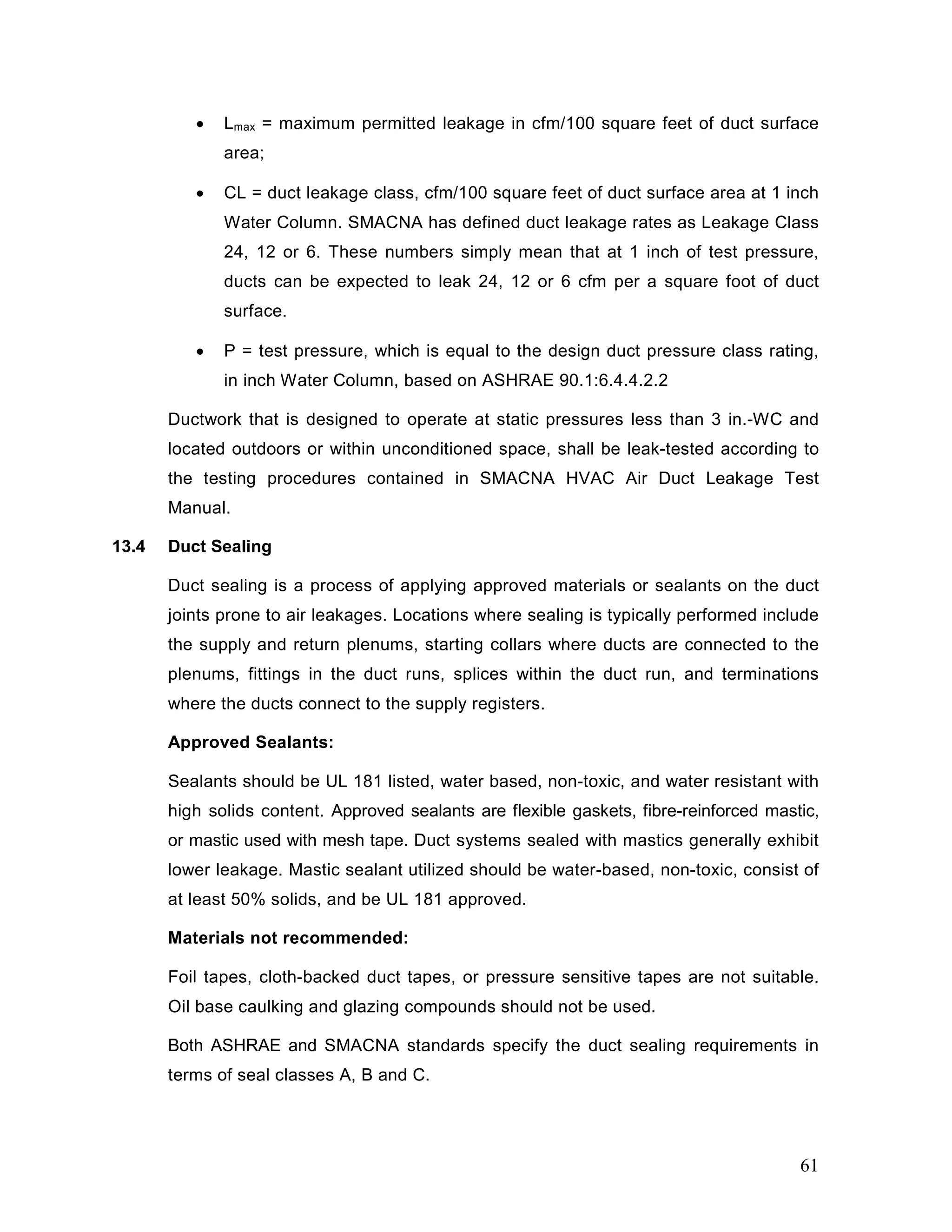 • Lmax = maximum permitted leakage in cfm/100 square feet of duct surface
area;
• CL = duct leakage class, cfm/100 square feet of duct surface area at 1 inch
Water Column. SMACNA has defined duct leakage rates as Leakage Class
24, 12 or 6. These numbers simply mean that at 1 inch of test pressure,
ducts can be expected to leak 24, 12 or 6 cfm per a square foot of duct
surface.
• P = test pressure, which is equal to the design duct pressure class rating,
in inch Water Column, based on ASHRAE 90.1:6.4.4.2.2
Ductwork that is designed to operate at static pressures less than 3 in.-WC and
located outdoors or within unconditioned space, shall be leak-tested according to
the testing procedures contained in SMACNA HVAC Air Duct Leakage Test
Manual.
13.4 Duct Sealing
Duct sealing is a process of applying approved materials or sealants on the duct
joints prone to air leakages. Locations where sealing is typically performed include
the supply and return plenums, starting collars where ducts are connected to the
plenums, fittings in the duct runs, splices within the duct run, and terminations
where the ducts connect to the supply registers.
Approved Sealants:
Sealants should be UL 181 listed, water based, non-toxic, and water resistant with
high solids content. Approved sealants are flexible gaskets, fibre-reinforced mastic,
or mastic used with mesh tape. Duct systems sealed with mastics generally exhibit
lower leakage. Mastic sealant utilized should be water-based, non-toxic, consist of
at least 50% solids, and be UL 181 approved.
Materials not recommended:
Foil tapes, cloth-backed duct tapes, or pressure sensitive tapes are not suitable.
Oil base caulking and glazing compounds should not be used.
Both ASHRAE and SMACNA standards specify the duct sealing requirements in
terms of seal classes A, B and C.
61
 