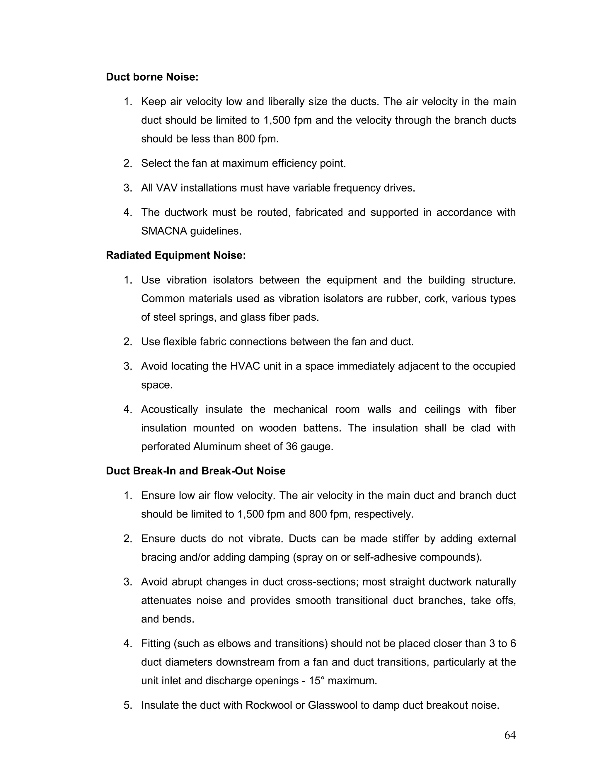 Duct borne Noise:
1. Keep air velocity low and liberally size the ducts. The air velocity in the main
duct should be limited to 1,500 fpm and the velocity through the branch ducts
should be less than 800 fpm.
2. Select the fan at maximum efficiency point.
3. All VAV installations must have variable frequency drives.
4. The ductwork must be routed, fabricated and supported in accordance with
SMACNA guidelines.
Radiated Equipment Noise:
1. Use vibration isolators between the equipment and the building structure.
Common materials used as vibration isolators are rubber, cork, various types
of steel springs, and glass fiber pads.
2. Use flexible fabric connections between the fan and duct.
3. Avoid locating the HVAC unit in a space immediately adjacent to the occupied
space.
4. Acoustically insulate the mechanical room walls and ceilings with fiber
insulation mounted on wooden battens. The insulation shall be clad with
perforated Aluminum sheet of 36 gauge.
Duct Break-In and Break-Out Noise
1. Ensure low air flow velocity. The air velocity in the main duct and branch duct
should be limited to 1,500 fpm and 800 fpm, respectively.
2. Ensure ducts do not vibrate. Ducts can be made stiffer by adding external
bracing and/or adding damping (spray on or self-adhesive compounds).
3. Avoid abrupt changes in duct cross-sections; most straight ductwork naturally
attenuates noise and provides smooth transitional duct branches, take offs,
and bends.
4. Fitting (such as elbows and transitions) should not be placed closer than 3 to 6
duct diameters downstream from a fan and duct transitions, particularly at the
unit inlet and discharge openings - 15° maximum.
5. Insulate the duct with Rockwool or Glasswool to damp duct breakout noise.
64
 