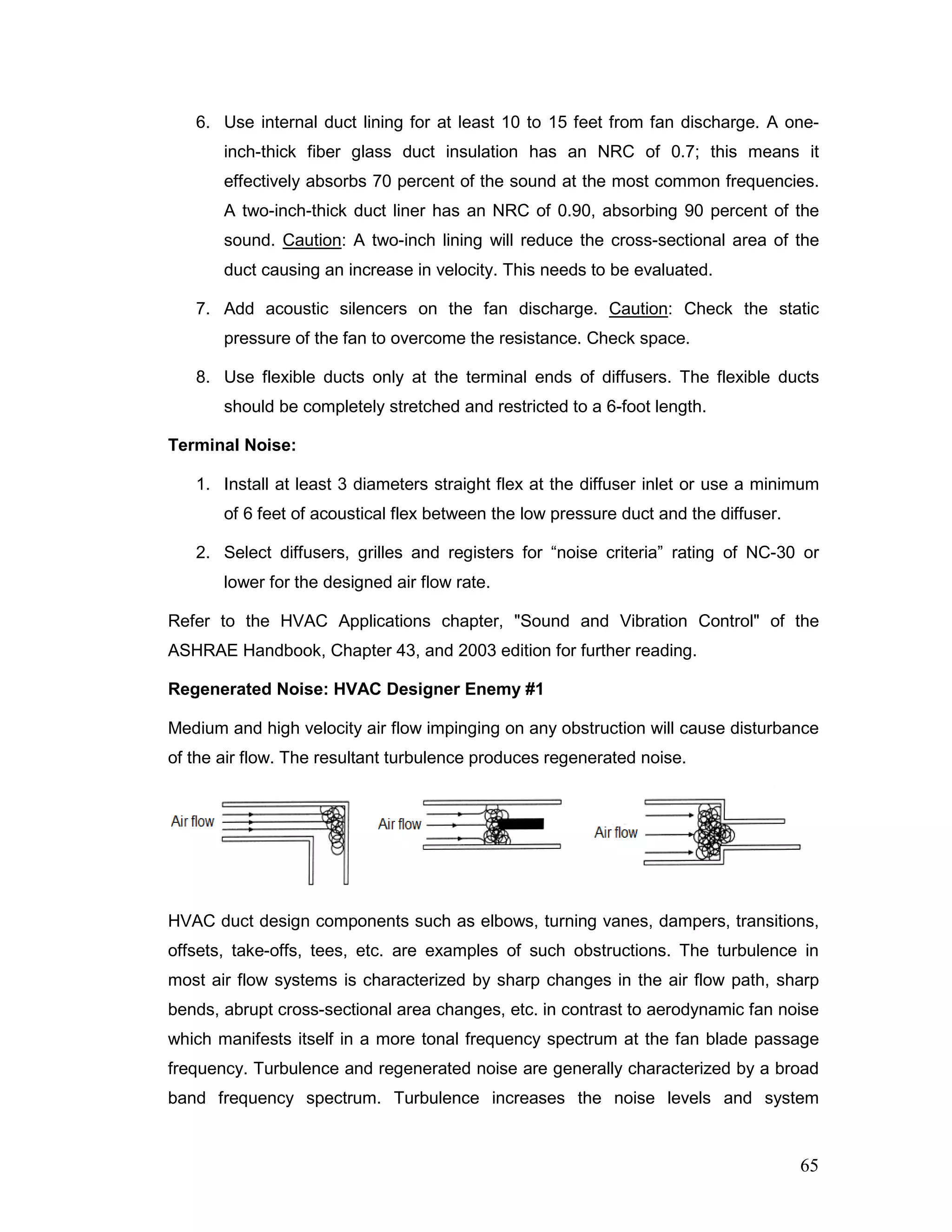 6. Use internal duct lining for at least 10 to 15 feet from fan discharge. A one-
inch-thick fiber glass duct insulation has an NRC of 0.7; this means it
effectively absorbs 70 percent of the sound at the most common frequencies.
A two-inch-thick duct liner has an NRC of 0.90, absorbing 90 percent of the
sound. Caution: A two-inch lining will reduce the cross-sectional area of the
duct causing an increase in velocity. This needs to be evaluated.
7. Add acoustic silencers on the fan discharge. Caution: Check the static
pressure of the fan to overcome the resistance. Check space.
8. Use flexible ducts only at the terminal ends of diffusers. The flexible ducts
should be completely stretched and restricted to a 6-foot length.
Terminal Noise:
1. Install at least 3 diameters straight flex at the diffuser inlet or use a minimum
of 6 feet of acoustical flex between the low pressure duct and the diffuser.
2. Select diffusers, grilles and registers for “noise criteria” rating of NC-30 or
lower for the designed air flow rate.
Refer to the HVAC Applications chapter, "Sound and Vibration Control" of the
ASHRAE Handbook, Chapter 43, and 2003 edition for further reading.
Regenerated Noise: HVAC Designer Enemy #1
Medium and high velocity air flow impinging on any obstruction will cause disturbance
of the air flow. The resultant turbulence produces regenerated noise.
HVAC duct design components such as elbows, turning vanes, dampers, transitions,
offsets, take-offs, tees, etc. are examples of such obstructions. The turbulence in
most air flow systems is characterized by sharp changes in the air flow path, sharp
bends, abrupt cross-sectional area changes, etc. in contrast to aerodynamic fan noise
which manifests itself in a more tonal frequency spectrum at the fan blade passage
frequency. Turbulence and regenerated noise are generally characterized by a broad
band frequency spectrum. Turbulence increases the noise levels and system
65
 